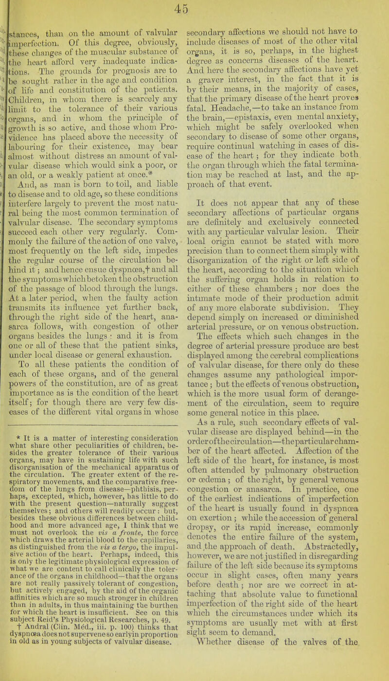 stances, than on the amount of valvular iiuporfection. Of tliis degree, obvioiisly, tliese changes of the nuisc^dar substance of the Jioart afford very inadequate indica- tions. The grounds for prognosis are to be sought rather in the age and condition of life and constitution of the patients. Cliildren, in whom tliere is scarcely any limit to tlie tolerance of then- various organs, and in whom the principle of growth is so active, and those whom Pro- vidence has placed above the necessity of labom-ing for then existence, may bear almost without distress an amount of val- vidar cUsease wliich would sink a poor, or an old, or a weakly patient at once.* And, as man is born to tod, and liable to disease and to old age, so these conditions interfere largely to prevent the most natu- ral being the most common termmation of valvular disease. The secondary symptoms succeed each other very regidarly. Com- monly the failm-e of the action of one valve, most frequently on the left side, unpedcs the regular com'se of the cu-cidation be- hind it; and hence ensue dyspnoea,t and all the symptomswhichbetoken the obstruction of the passage of blood tlu-ough the lungs. At a later period, when the faulty action transmits its influence yet fm'ther back, through the right side of the heart, ana- sarca follows, with congestion of other organs besides the lungs • and it is from one or aU of these that the patient sinks, under local disease or general exhaustion. To all these patients the condition of each of these organs, and of the general powers of the constitution, are of as great impoi-tance as is the condition of the heart itself; for though there are very few dis- eases of the different vital organs in whose * It is a matter of interesting consideration what share other peculiarities of children, be- sides the greater tolerance of their various organs, may have in sustaining life with such disorganisation of the mechanical apparatus of the circulation. The greater extent of the re- spiratory movements, and the comparative free- dom of the lungs from disease—phthisis, per- haps, excepted, which, however, has little to do with the present question—naturally suggest themselves; and others will readily occur : but, besides these obvious differences between child- hood and more advancecl age, I think that we must not overlook the vis a fvonte, the force which draws the arterial blood to the capillaries, as distinguished from the vis a tergo, the impul- sive action of the heart. Perhaps, indeed, this is only the legitimate physiological expression of what we are content to call clinically the toler- ance of the organs in childhood—that the organs are not really passively tolerant of congestion, but actively engaged, by the aid of the organic altinities which are so much stronger in children thnn in adults, in thus maintainiiig the burthen for which the he.irt is insufficient. See on this subject Reid's Physiological Researches, p. 49. t Andral (Clin. M(5d., iii. p. 100) thinks that dyspnoea does not supervene so earlyin proportion in old as in young subjects of valvular disease. secondary affections we should not have to include diseases of most of the other vital organs, it is so, perhaps, in the liighest degree as concerns diseases of the heart. And here the secondary affections have yet a graver interest, in the fact that it is by then' means, in the majority of cases, that the primary disease of the heart proves fatal. Headaclie,—to take an instance from the brain,—epistaxis, even mental anxiety, which might be safely overlooked when secondary to disease of some other organs, require continual watcliing in cases of dis- ease of the heart; for they indicate both the organ through which the fatal termina- tion may be reached at last, and the ap- proach of that event. It does not appear that any of these secondary affections of particular organs are definitely and exclusively connected with any partictd.ar valvidar lesion. Their local origin cannot be stated with more precision than to connect them simply with disorganization of the right or left side of the heart, according to the situation which the suffering organ holds in relation to either of these chambers ; nor does the intunate mode of then* production admit of any more elaborate subdivision. They depend simply on increased or dimmished arterial pressure, or on venous obstruction. The effects which such changes in the degree of arterial pressure produce are best displayed among the cerebral complications of valvidar disease, for there only do these changes assume any pathological impor- tance ; but the effects of venous obstruction, wliich is the more usual form of derange- ment of the circiUation, seem to require some general notice in this place. As a rule, such secondary effects of val- vular disease are displayed behind—in the orderofthccirculation—theparticnlar cham- ber of the heart affected. Affection of the left side of the heart, for instance, is most often attended by pulmonary obstruction or oedema; of the right, by general venous congestion or anasarca. In practice, one of the earhest indications of imperfection of the heart is usually foimd in dyspnoea on exertion ; while the accession of general dropsy, or its rapid increase, commonly denotes the entu-e fadure of the system, and the approach of death. Abstractedly, however, we arc not justified in disregai*ding fadiu-e of the left side because its symptoms occur m sHght cases, often many years before death ; nor arc we coiTect in at- tachhig that absolute value to functional imperfection of the right side of the heart which the circumstances under which its symptoms are usually met with at first sight seem to demand. Whether disease of the valves of the