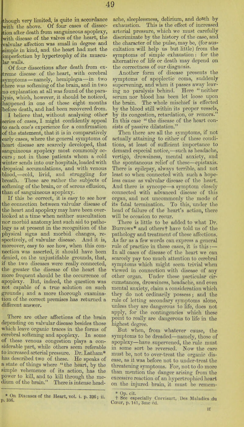 though very limited, is quite in accordance with the above. Of iour cases of dissec- tion after death from sanguineous apoplexy, with disease of the valves of the lieai-t, the valvular affection was small in degree and simple in kind, and the heart had met the imperfection by hypertrophy of its muscu- lar walls. Of four dissections after death from ex- treme disease of the heart, with cerebral symptoms — namely, hemiplegia—in two there was softening of the brain, and in two no explanation at all was found of the para- lysis, which, however, it should be noticed, happened in one of these eight months before death, and had been recovered from. I believe that, without analysing other series of cases, I might confidently appeal to each one's experience for a confirmation of the statement, that it is in comparatively early cases, where the general symptoms of heart disease are scarcely developed, that sanguineous apoplexy most commonly oc- curs ; not in those patients whom a cold winter sends into oiu* hospitals, loaded with dropsical accumulations, and with venous blood,—cold, livid, and struggling for breath. These are rather the subjects of softening of the brain, or of serous effusion, than of sanguineous apoplexy. If this be correct, it is easy to see how the connection between valvular disease of the heart and apoplexy may have been over- looked at a time when neither auscultation nor morbid anatomy lent such aid to patho- logy as at present in the recognition of the physical signs and morbid changes, re- spectively, of valvular disease. And it is, moreover, easy to see how, when this con- nection was asserted, it should have been denied, on tlie unjustifiable grounds, that, if the two diseases were really connected, the gi-eater the disease of thfi heart the more frequent should be the occurrence of apoplexy. But, indeed, the question was not capable of a true solution on such grounds; and a more thorough examina- tion of the correct premises has returned a different answer. There are other affections of the brain depending on valvular disease besides those wliich leave organic traces in the forms of cerebral softening and apoplexy. In some of these venous congestion plays a con- siderable part, while others seem referable to increased arterial pressure. Dr. Latham* has described two of these. He speaks of a state of things where the heart, by the simple vehemence of its action, has the power to kni, and to kiU through the me- dium of the brain. There is intense head- * On Diseases of the Heart, vol. i. p. 326: ii. p. 336. > r I ache, sleeplessness, deliriiun, and death by exhaustion. This is the effect of increased arterial pressure, which we must carefully discriminate by the history of the case, and the chai-acter of the pulse, may be, (for aus- cultation wUl help us but httle) from the symptoms of simple exhaustion: for the alternative of life or death may depend on the correctness of our diagnosis. Another form of disease presents the symptoms of apoplectic coma, suddenly supervening, and when it passes away leav- ing no paralysis behmd. Here neither serum nor blood has been let loose upon the brain. The whole mischief is effected by the blood still within its proper vessels, by its congestion, retardation, or remora. In this case the disease of the heart con- sists of passive dilatation. Then there are all the symptoms, if not actually attaining to either of these condi- tions, at least of sufficient importance to demand especial notice,—such as headache, vertigo, drowsiness, mental anxiety, and the spontaneous relief of these—epistaxis. There is epilepsy, always ten-ible, and not least so when connected with such a hope- less cause as valimlar disease of the heart. And there is syncope—a symptom closely connected with advanced disease of this organ, and not uncommonly the mode of its fatal termination. To this, under the head of failure of the heart's action, there win be occasion to recur. There is little to be added to what Dr. Burrows* and othersf have told us of the pathology and treatment of these affections. As far as a few words can express a general rule of practice in these cases, it is tliis :— In all cases of disease of the heart we can scarcely pay too much attention to cerebral symptoms which might seem trivial when viewed in connection with disease of any other organ. Under these particular cir- cumstances, drowsiness, headache, and even mental anxiety, claim a consideration which they do not ordinarily possess; and the rule of letting secondary symptoms alone, unless they are dangerous to life, does not apply, for the contingencies wliich these point to really are dangerous to Hfe in the highest degree. But when, from whatever cause, the symptoms to be dreaded—namely, those of apoplexy—have supervened, the rule must in some sort be reversed. Now the care must be, not to over-treat the organic dis- ease, as it was before not to uuder-treat the threatening symptoms. For, not to do more than mention the danger arising from the excessive reaction of an hypertrophied heart on the injiu:ed brain, it must be remem- * Op. cit. t See especially Corvisart, Des Maladies du Coeur, p. 141, 3me lid. H