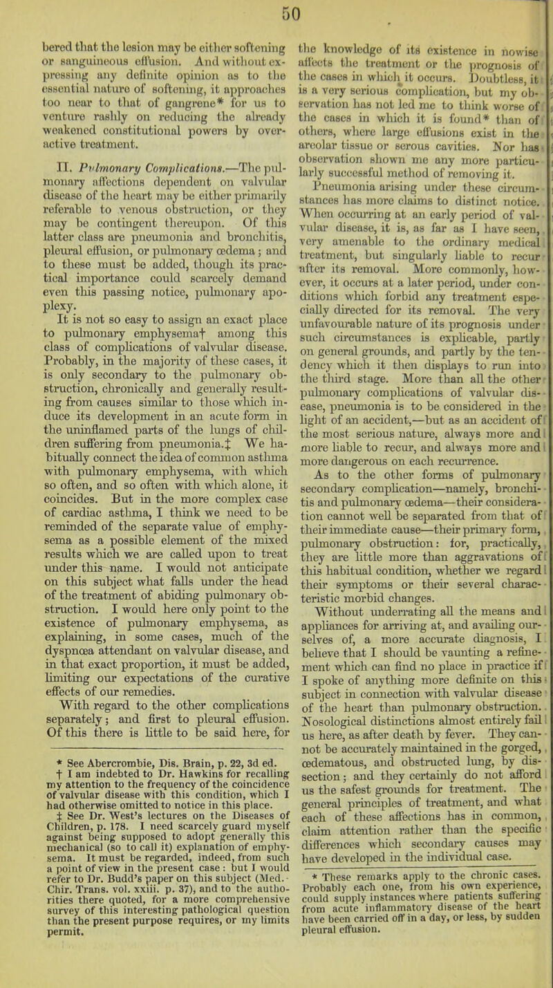 berod that the lesion may be citlier softening or Banguineoua ofl'usion. And witliout ex- pressing any deUnite opinion us to the essential natui'o of softening, it approaches too near to that of gangrene* for us to venture rashly on reducing the already weakened constitutional powers by over- active treatment. n. Pvlmonary Complications.—The pi J- monary affections deiiendont on vulv\ilar disease of the heart may be cither prhnarily referable to venous obstruction, or they may bo contingent thereupon. Of this latter class lU'o pneumonia and bronchitis, pleural effusion, or pulmonary oedema; and to these must be added, though its prac- tical importance could scarcely demand even this passing notice, pulmonai'y apo- plexy. It is not so easy to assign an exact place to pulmonary emphysemaf among this class of compHcations of valvular disease. Probably, in the majority of these cases, it is only secondary to the pulmonary ob- struction, chronically and generally result- ing from causes sinular to those which in- duce its development in an acute form in the uninflamed parts of the lungs of chil- dren suffering from pneumonia. J We ha- bitually connect the idea of common asthma with pidmonary emphysema, with which so often, and so often vnth wliich alone, it coincides. But in the more complex case of cardiac asthma, I think we need to be reminded of the separate value of emphy- sema as a possible element of the mixed results which we are called upon to treat under this name. I would not anticipate on this subject what falls under the head of the treatment of abiding pulmonary ob- struction. I would here only point to the existence of pulmonary emphysema, as explaining, in some cases, much of the dyspnoea attendant on valvular disease, and in that exact proportion, it must be added, limiting our expectations of the curative effects of our remedies. With regard to the other complications separately; and first to pleural effusion. Of this there is little to be said here, for * See Abercrombie, Dis. Brain, p. 22, 3d ed. t I am indebted to Dr. Hawkins for recalling my attCDtion to the frequency of the coincidence of valvular disease with this condition, which I had otherwise omitted to notice in this place. :|: See Dr. West's lectures on the Diseases of Children, p. 178. I need scarcely guard myself against being supposed to adopt generally this mechanical (so to call it) explanation of emphy- sema. It must be regarded, indeed, from such a point of view in the present case : but I would refer to Dr. Budd's paper on this subject (Med. - Chir. Trans, vol. xxiii. p. 37), and to the autho- rities there quoted, for a more comprehensive survey of this interesting pathological question than the present purpose requires, or my limits permit. the knowledge of its existence in nowise affects the treatment or the prognosis of the cases hi whicli^it occurs. l)oubtlcBS, it is a very serious compUcation, but my ob- servation has not led me to tliink worse of the cases in which it is found* tlian of others, where large effusions exist in tlie areolar tissue or serous cavities. Nor liaa ■ observation shown nie any more particu- larly successful method of removing it. Pneumonia arising under these circum- stances has more claims to distinct notice. When occurring at an early period of val- vular disease, it is, as far as I have seen, very amenable to the ordinary medical treatment, but singularly Uable to recur nfter its removal. More commonly, how- ever, it occurs at a later period, under con- ditions which forbid any treatment espe- cially directed for its removal. The very unfavourable nature of its prognosis under such circumstances is exphcable, partly on general grounds, and partly by the ten- dency which it then displays to run mto the tlui-d stage. More than all the other pulmonary comphcations of valvular dis- ease, pneumonia is to be considered in the light of an accident,—but as an accident of: the most serious nature, always more and more hable to recur, and always more and more dangero\is on each recurrence. As to the other forms of pulmonary secondaiy comphcation—namely, bronchi- tis and pulmonary oedema—their considera- tion cannot well be separated from that of: their immediate cause—their primary form, pulmonary obstruction: tor, practically, they are little more than aggravations of. tliis habitual condition, whether we regard; their symptoms or their several charac- teristic morbid changes. Without underrating aU the means and i appliances for arriving at, and availing our- selves of, a more accurate diagnosis, I beheve that I should be vaimtmg a refine- ment which can find no place in practice if! I spoke of anything more definite on tliis ■ subject in connection with valvular disease of the heart than pulmonary obstruction.. Nosological distinctions almost entirely fail 1 us here, as after death by fever. They can- • not be accurately mamtained in the gorged, cedematous, and obsti-ucted limg, by dis- section ; and they certainly do not afford us the safest grounds for treatment. The general piinciples of treatment, and what each of these affections has in common, claim attention rather than the specific differences which secondary causes may have developed m the individual case. * These remarks apply to the chronic cases. Probably each one, from his own experience, could supply instances where patients suffering from acute inflammatorj' disease of the heart have been carried off in a day, or less, by sudden pleural effusion.