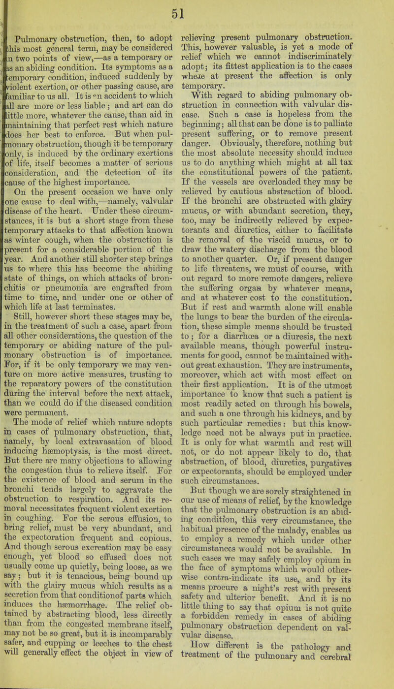 Pulmonary obstruction, then, to adopt his most general term, may be considered n two points of view,—as a temporary or IS an abiding condition. Its symptoms as a ;emporary condition, induced suddenly by piolent exertion, or other passing cause, are 'amihar to us all. It is '■n accident to which ill are more or less hable; and art can do ttle more, whatever the cause, than aid in maintaining that perfect rest which nature does her best to enforce. But when pul- monary obstruction, though it be temporaay only, is induced by the ordinary exertions of life, itself becomes a matter of serious consideration, and the detection of its cause of the highest importance. On the present occasion we have only one cause to deal with,—namely, valviilar disease of the heart. Under these circum- stances, it is but a short stage from these temporary attacks to that affection known as winter cough, when the obstruction is present for a considerable portion of the year. And another stUl shorter step brings us to where this has become the abiding tate of things, on which attacks of bron- chitis or pneumonia are engrafted irom time to time, and under one or other of which life at last terminates. Still, however short these stages may be, in the treatment of such a case, apart from all other considerations, the question of the temporary or abidiag nature of the pul- monaiy obstruction is of importance. For, if it be only temporary we may ven- ture on more active measures, trusting to the reparatoiy powers of the constitution during the interval before the next attack, than we could do if the diseased condition were permanent. The mode of rehef which nature adopts in cases of pulmonary obstruction, that, namely, by local extravasation of blood inducing hsemoptysis, is the most direct. But there are many objections to allowing the congestion thus to reheve itself. For the existence of blood and serum in the bronchi tends largely to aggravate the obstruction to respiration. And its re- moval necessitates frequent violent exertion in coughing. For the serous effusion, to bring relief, must be very abundant, and the expectoration frequent and copious. And though serous excreation may be easy enough, yet blood so effused does not usuaUy come up quietly, being loose, as we say; but it is tenacious, bemg boimd up with the glairy mucus which results as a secretion from that conditionof parts wliich induces the hajmorrhage. The i*ehef ob- tained by abstracting blood, less directly than from the congested membrane itself, may not be so great, but it is incomparably safer, and cupping or leeches to the chest will generally effect the object in view of relieving present pxilmonary obstruction. This, however valuable, is yet a mode of reUef which we cannot indiscriminately adopt; its fittest apphcation is to the cases wheae at present the affection is only temporary. With regard to abiding pulmonary ob- struction in connection vrith valvular dis- ease. Such a case is hopeless from the beginning; aU that can be done istopaUiate present suffering, or to remove present danger. Obviously, therefore, nothing but the most absolute necessity shoiild induce us to do anything which might at all tax the constitutional powers of the patient. If the vessels are overloaded they may be reheved by cautious abstraction of blood. If the bronchi ai'e obstructed with glairy mucus, or vrith abundant secretion, they, too, may be indirectly reheved by expec- torants and diuretics, either to facihtate the removal of the viscid mucus, or to draw the watery discharge from the blood to another quarter. Or, if present danger to life tlireatens, we must of course, with out regard to more remote dangers, reheve the suffering organ by whatever means, and at whatever cost to the constitution. But if rest and warmth alone wdll enable the lungs to bear the burden of the cu-cula- tion, these simple means should be trusted to ; for a diarrhoea or a diuresis, the next available means, though powerful instru- ments for good, cannot be maintained with- out great exhaustion. They aa-e instruments, moreover, which act with most effect on their first application. It is of the utmost importance to know that such a patient is most readily acted on through his bowels, and such a one through his kidneys, and by sixch particidar remedies: but tliis know- ledge need not be always put in practice. It is only for what warmth and rest wiU not, or do not appear likely to do, that abstraction, of blood, diuretics, purgatives or expectorants, should be employed under such circumstances. But though we ai-e sorely straightened in our use of means of rehef, by the knowledge that the pidmonary obstruction is an abid- ing condition, this very circumstance, the habitual presence of the malady, enables us to employ a remedy which under other cfrcumstances would not be available. In such cases we may safely employ opium in the face of symptoms which would other- wise contra-mdicate its use, and by its means procure a night's rest with present safety and ulterior benefit. And it is no httle thing to say that opium is not quite a forbidden remedy in cases of abiding pulmonary obstruction dependent on val- vidar disease. How different is the pathology and treatment of the pulmonary and cerebral