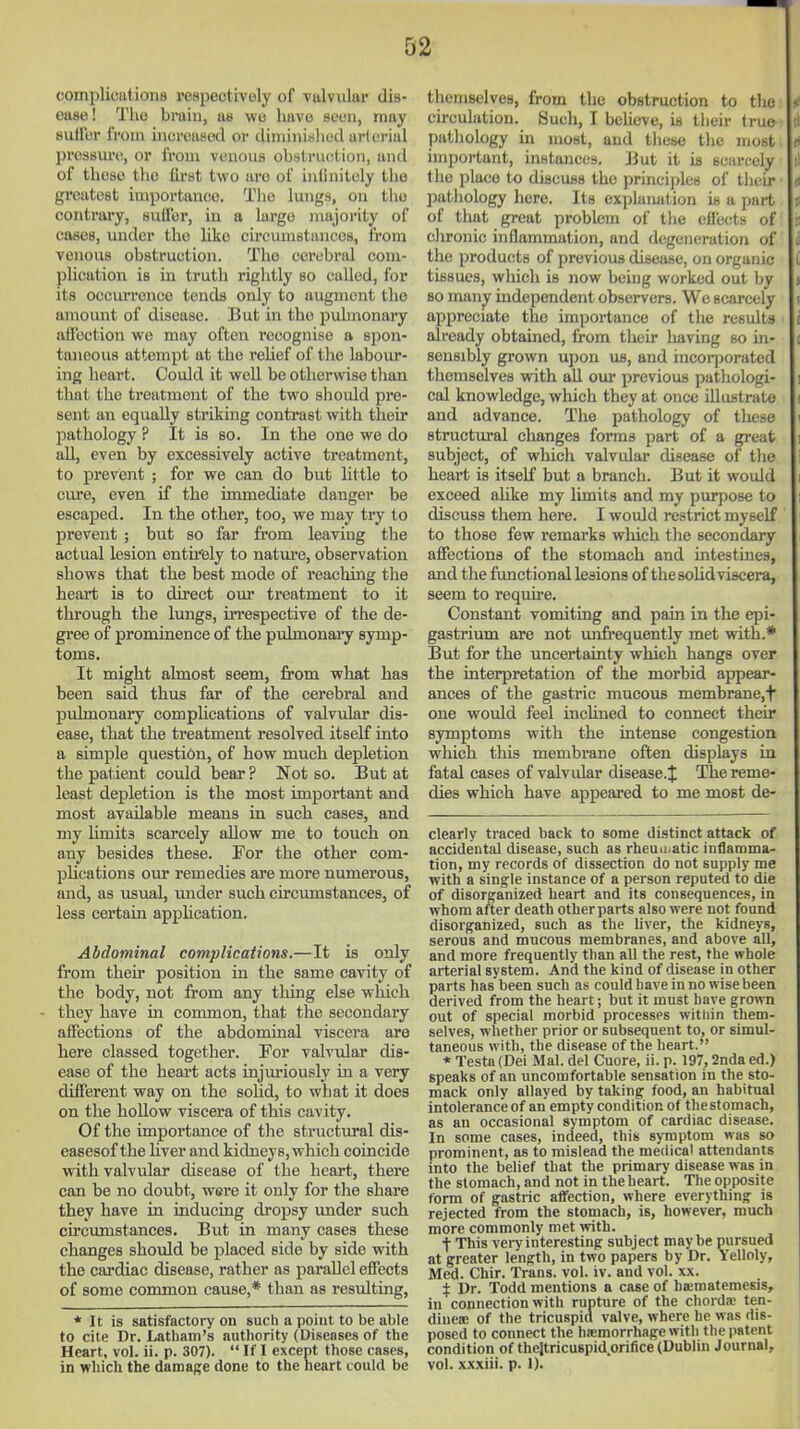 complications respectively of valvular dis- ease! The bruin, ae wo have seen, may suil'or from increased or diminicilied arterial pressure, or from venous obstnujtion, and of these the fli'st two are of inlinitoly the greatest importance. Tlie lungs, on the contrary, suiTor, in a large majority of cases, under the like circmnBtunccs, from venous obstruction. The cerebral com- plication is in truth rightly so called, for its occurrence tends only to augment the amount of disease. But in the pulmonary ailbction we may often recognise a spon- taneous attempt at the reUef of the labour- ing heart. Could it well be otherwise than that the treatment of the two should pre- sent an equally sti-iking contrast with their pathology ? It is so. In the one we do all, even by excessively active treatment, to prevent ; for we can do but little to ciu-e, even if the immediate danger be escaped. In the other, too, we may try to prevent ; but so far from leaving the actual lesion entirely to natm-e, observation shows that the best mode of reaching the heart is to direct om- treatment to it through the lungs, frrespective of the de- gree of prominence of the pulmonai-y symp- toms. It might almost seem, from what has been said thus far of the cerebral and pidmonary compHcations of valvular dis- ease, that the treatment resolved itself into a simple question, of how much depletion the patient could bear ? Not so. But at least depletion is the most important and most available means in such cases, and my hmits scarcely allow me to touch on any besides these. For the other com- plications our remedies are more numerous, and, as ustial, under such circumstances, of less certain application. Abdominal compHcations.—It is only from their position in the same cavity of the body, not from any thing else which they have in common, that the secondary affections of the abdominal viscera are here classed together. For valvular dis- ease of the heart acts injuriously in a very different way on the soUd, to what it does on the hollow viscera of this cavity. Of the importance of the structm-al dis- easesof the Hver and kidneys, which coincide with valvular disease of the heart, there can be no doubt, were it only for the share they have in inducing dropsy imder such circumstances. But in many cases these changes should be placed side by side with the cardiac disease, rather as parallel effects of some common cause,* than as resulting, * It is satisfactory on such a point to be able to cite Dr. Latham's authority (Diseases of the Heart, vol. ii. p. 307). If I except those cases, in whicli the damage done to the heart could be themselves, from the obstruction to tlie circulation. Such, I believe, is tiieir true pathology in most, and these tlie most important, instances, lint it is sciireely the place to discuss the principles of tlieir patliology here. Its explanation is a part of that great problem of the effects of chronic inflammation, and degeneration of the products of previous disease, on organic tissues, which is now being worked out by so many independent observers. We scarcely appreciate the importance of tlie results ah-eady obtained, from their having so in- sensibly grown upon us, and incorporated themselves with all our previous pathologi- cal knowledge, which they at once iUustrate and advance. The pathology of these structural changes forms part of a great subject, of which valvular disease of the heart is itself but a branch. But it would exceed alike my limits and my purpose to discuss them here. I would restrict myself to those few remarks which the secondary affections of the stomach and intestines, and the functional lesions of thesohdviscera, seem to require. Constant vomiting and pain in the epi- gastrium are not un&*equently met with.* But for the uncertainty which hangs over the interpretation of the morbid appear- ances of the gastric mucous membrane,t one would feel inchned to connect their symptoms with the intense congestion which tliis membrane often displays in fatal cases of valvtdar disease.^ The reme- dies which have appeared to me most de- clearly traced back to some distinct attack of accidental disease, such as rheuci.atic iuHamma- tion, my records of dissection do not supply me with a single instance of a person reputed to die of disorganized heart and its consequences, in whom after death other parts also were not found disorganized, such as the liver, the kidneys, serous and mucous membranes, and above all, and more frequently than all the rest, the whole arterial system. And the kind of disease in other parts has been such as could have in no wise been derived from the heart; but it must have grown out of special morbid processes within them- selves, whether prior or subsequent to, or simul- taneous with, the disease of the heart. * Testa (Dei Mai. del Cuore, ii. p. 197,2nda ed.) speaks of an uncomfortable sensation in the sto- mack only allayed by taking food, an habitual intolerance of an empty condition of the stomach, as an occasional symptom of cardiac disease. In some cases, indeed, this symptom was so prominent, as to mislead the medics' attendants into the belief that the primary disease was in the stomach, and not in the heart. The opposite form of gastric affection, where everything is rejected from the stomach, is, however, much more commonly met with. t This very interesting subject maybe pursued at greater length, in two papers by Dr. Yelloly, Med. Chir. Trans, vol. iv. and vol. xx. $ Dr. Todd mentions a case of haematemesis, in connection with rupture of the chorda' ten- dinea; of the tricuspid valve, where he was dis- posed to connect the ha;morrhage with the patent condition of thejtricuspid.orifice (Dublin Journal, vol. xxxiii. p. 1).