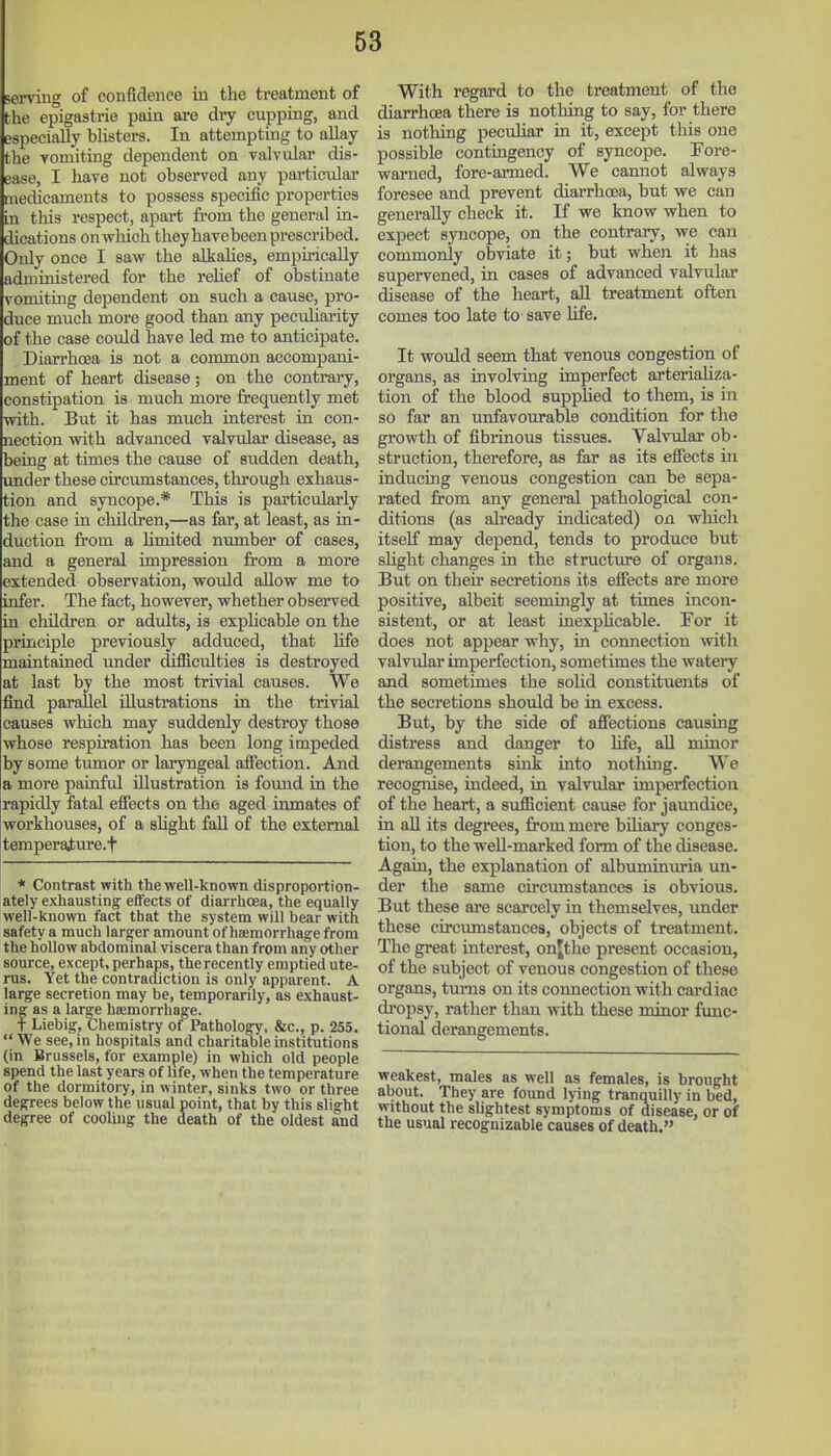 serving of confidence in the treatment of bhe epigastrie pain are dry cupping, and especially blisters. In attempting to aUay the Yomiting dependent on valvular dis- ease, I have not observed any particular medicaments to possess specific properties in this respect, apai-t fi-om the general in- dications onwhich they havebeen prescribed. Only once I saw the alkalies, empirically administered for the reHef of obstinate vomiting dependent on such a cause, pro- duce much more good than any pecuharity of the case could have led me to anticipate. DiarrhcBa is not a common accompani- ment of heart disease; on the contrary, constipation is much moi-e frequently met with. But it has much interest in con- nection with advanced valvular disease, as being at times the cause of sudden death, imder these circumstances, through exhaus- tion and syncope.* This is particularly the case in cldldjren,—as far, at least, as in- duction from a Kmited niunber of cases, and a general impression from a more extended obsei'vation, would allow me to infer. The fact, however, whether observed in children or advdts, is explicable on the principle previously adduced, that life maintained under difficulties is destroyed at last by the most trivial causes. We find parallel illustrations in the trivial causes which may suddenly destroy those whose respiration has been long impeded by some tumor or laiyngeal afiection. And a more painful illustration is foimd in the rapidly fatal effects on the aged inmates of workhouses, of a shght fall of the external temperaiure.f * Contrast with the well-known disproportion- ately exhausting effects of diarrhoea, the equally well-known fact that the system will bear with safety a much larger amount of haemorrhage from the hollow abdommal viscera than from any other source, except, perhaps, the recently emptied ute- rus. Yet the contradiction is only apparent. A large secretion may be, temporarily, as exhaust- ing as a large heemorrhage. f Liebig, Chemistry of Pathology, &c., p. 255.  We see, in hospitals and charitable institutions (in Brussels, for example) in which old people spend the last years of life, when the temperature of the dormitory, in winter, sinks two or three degrees below the usual point, that by this slight degree of cooling the death of the oldest and With regard to the treatment of the diarrhoea there is notliing to say, for there is nothing pecuhar in it, except this one possible contingency of syncope. Fore- warned, fore-ai-med. We cannot always foresee and prevent diarrhoea, but we can generally check it. If we know when to expect syncope, on the contrary, we can commonly obviate it; but when it has supervened, in cases of advanced valvular disease of the heart, all treatment often comes too late to save life. It would seem that venous congestion of organs, as involving imperfect arteriahza- tion of the blood suppHed to them, is in so far an unfavourable condition for the gi'owth of fibrinous tissues. Valvular ob- struction, therefore, as fer as its efiects in inducing venous congestion can be sepa- rated from any general pathological con- ditions (as ah-eady indicated) on which itself may depend, tends to produce but slight changes in the etructiue of organs. But on their secretions its effects are more positive, albeit seemingly at times incon- sistent, or at least inexphcable. For it does not appear why, in connection with valvular imperfection, sometimes the watery and sometimes the solid constituents of the secretions should be in excess. But, by the side of affections causing distress and danger to life, all minor derangements sink into nothing. We recognise, indeed, in valvular imperfection of the heart, a svifficient cause for jaundice, in all its degrees, from mere biliary conges- tion, to the weU-marked form of the disease. Again, the explanation of albuminuria un- der the same circumstances is obvious. But these are scarcely in themselves, under these circumstances, objects of treatment. The great interest, onjthe present occasion, of the subject of venous congestion of these organs, turns on its connection with cardiac di'opsy, rather than with these minor fimc- tional derangements. weakest, males as well as females, is brought about. They are found lying tranquilly in bed, without the slightest symptoms of disease, or of the usual recognizable causes of death.