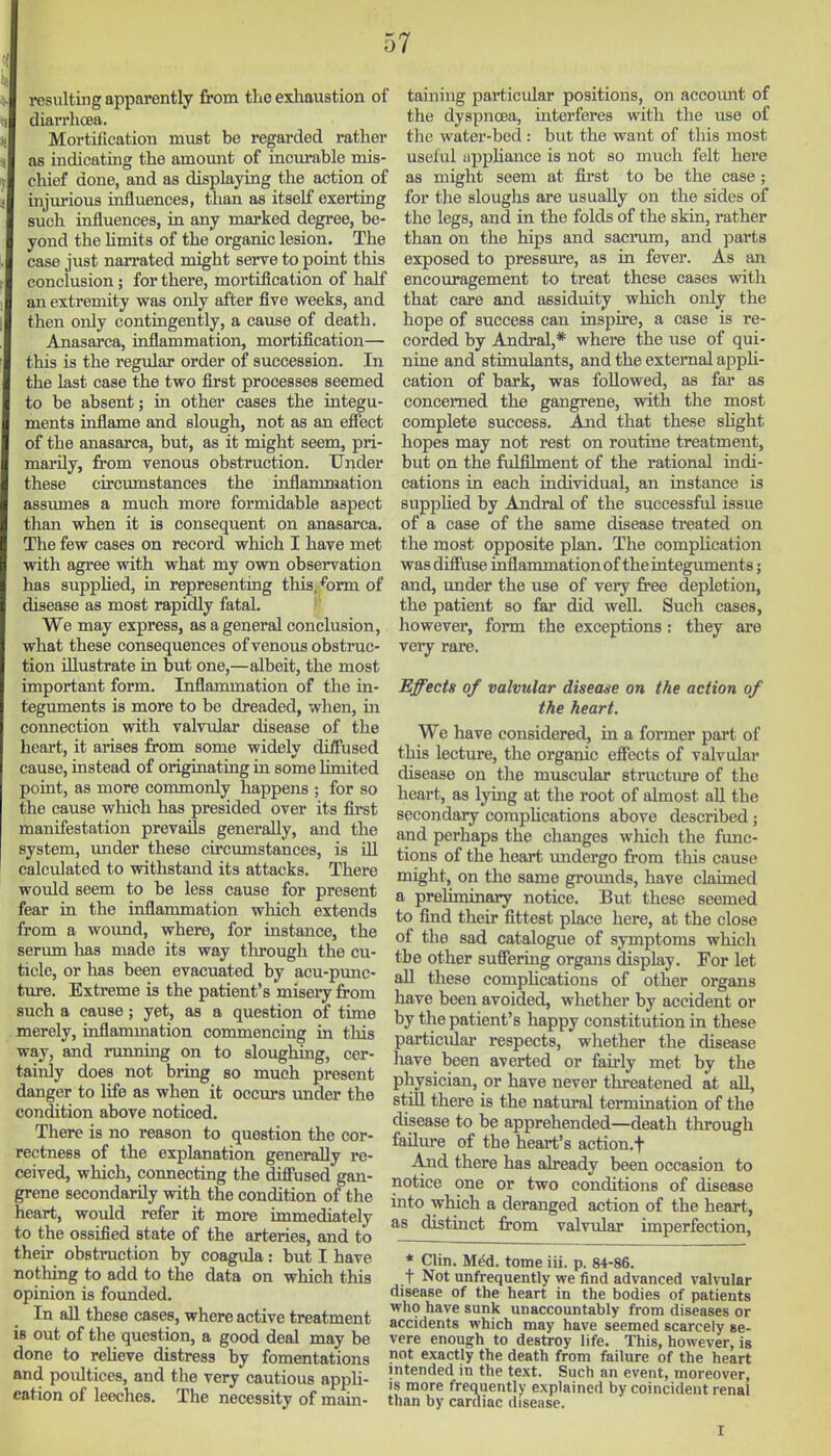 resulting apparently from the exliaustion of diarrhoea. Mortilication must be regarded rather as indicating the amoimt of incurable mis- chief done, and as displaying the action of injiu-ious influences, than as itself exerting such influences, in any marked degree, be- yond the Hmits of the organic lesion. The case just narrated might serve to point this conclusion; for there, mortification of half an extremity was only after five weeks, and then only contingently, a cause of death. Anasarca, inflammation, mortification— this is the regular order of succession. In the last case the two first processes seemed to be absent; in other cases the integu- ments inflame and slough, not as an efiect of the anasarca, but, as it might seem, pri- marily, from venous obstruction. Under these circumstances the inflammation assumes a much more formidable aspect than when it is consequent on anasarca. The few cases on record which I have met with agi'ee with what my own observation has supplied, in representing this, form of disease as most rapidly fatal. ' We may express, as a general conclusion, what these consequences of venous obstruc- tion illustrate in but one,—albeit, the most important form. Inflammation of the in- teguments is more to be dreaded, when, in connection with valvxdar disease of the heart, it arises from some widely diffused cause, instead of originating in some limited point, as more commonly happens ; for so the cause which has presided over its first manifestation prevails generally, and the system, under these circumstances, is ill calculated to withstand its attacks. There would seem to be less cause for present fear in the inflammation which extends from a woimd, where, for instance, the serum has made its way tlu?ough the cu- ticle, or has been evacuated by acu-pmic- ture. Extreme is the patient's misery from such a cause; yet, as a question of time merely, inflammation commencing in tliis way, and running on to sloughing, cer- tainly does not bring so much present danger to life as when it occurs under the condition above noticed. There is no reason to question the cor- rectness of the explanation generally re- ceived, which, connecting the diffused gan- grene secondarily with the condition of the heart, would refer it more immediately to the ossified state of the arteries, and to their obstruction by coagula: but I have nothing to add to the data on which this opinion is founded. In all these cases, where active treatment is out of the question, a good deal may be done to relieve distress by fomentations and poultices, and the very cautious appli- cation of leeches. The necessity of main- taining particular positions, on accoimt of the dyspnoea, interferes with the use of the water-bed : but the want of this most useful iippUance is not so much felt here as might seem at first to be the case; for the sloughs are usually on the sides of the legs, and in the folds of the skin, rather than on the hips and sacrmn, and parts exposed to pressure, as in fever. As an encouragement to treat these cases with that care and assiduity which only the hope of success can inspire, a case is re- corded by Andral,* where the use of qui- nine and stimulants, and the external appH- cation of bark, was followed, as far as concerned the gangrene, with the most complete success. And that these sUght hopes may not rest on routine treatment, but on the fulfilment of the rational indi- cations in each individual, an instance is suppHed by Andral of the successful issue of a case of the same disease treated on the most opposite plan. The complication was diffuse inflammation of the integuments; and, under the use of veiy free depletion, the patient so far did well. Such cases, however, form the exceptions: they are very rare. Effects of valvular disease on the action of the heart. We have considered, in a former part of this lecture, the organic effects of valvular disease on the muscular structure of the heart, as lying at the root of almost aU the secondary corapUcations above described; and perhaps the changes which the func- tions of the heart imdergo from this cause might, on the same grounds, have claimed a preliminary notice. But these seemed to find their fittest place here, at the close of the sad catalogue of symptoms which the other suffering organs display. For let all these compHcations of other organs have been avoided, whether by accident or by the patient's happy constitution in these particular respects, whether the disease have been averted or fau-ly met by the physician, or have never threatened at all, still there is the natural termination of the disease to be apprehended—death through failure of the heart's action.f And there has already been occasion to notice one or two conditions of disease into which a deranged action of the heart, as distinct from valvular imperfection, * Clin. M^d. tome iii. p. 84-86. t Not unfrequently we find advanced valvular disease of the heart in the bodies of patients who have sunk unaccountably from diseases or accidents which may have seemed scarcely se- vere enough to destroy life. This, however, is not exactly the death from failure of the heart intended in the text. Such an event, moreover, IS more frequently explained by coincident renal than by cardiac disease.