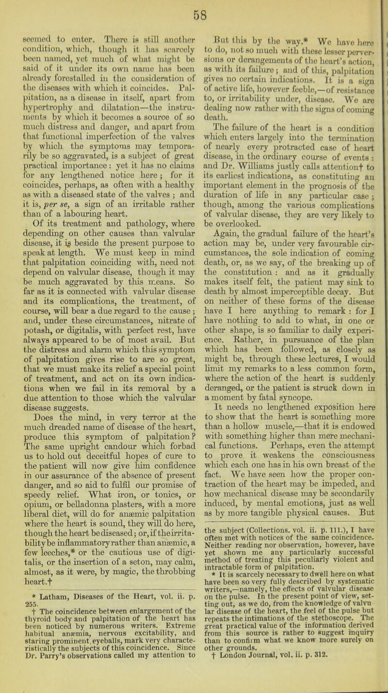 seemod to oiitor. There is still another condition, which, thougii it has searcoly been named, yet mucli of what might be said of it under its own name has been already forestalled in the consideration of the diseases with which it coincides. Pal- pitation, as a disease in itself, apart from hypertrophy and dilatation—the instru- ments by which it becomes a source of so much distress and danger, and apart from that functional imperfection of the valves by wliich the symptoms may tcmpora- rUy be so aggravated, is a subject of great practical importance : yet it has no claims ibr any lengthened notice here; for it coincides, perhaps, as often witli a healthy as with a diseased state of the valves ; and it is, per se, a sign of an irritable rather than of a labouring heart. Of its treatment and pathology, where depending on other causes than valvular disease, it i^ beside the present purpose to speak at length. We must keep in mind that palpitation coinciding with, need not depend on valvular disease, though it may be much aggravated by this means. So far as it is connected with valvular disease and its complications, the treatment, of course, will bear a due regard to the cause; and, under these circumstances, nitrate of potash, or digitalis, with perfect rest, have always appeared to be of most avail. But the distress and alarm which this symptom of palpitation gives rise to are so great, that we must make its relief a special point of treatment, and act on its own indica- tions when we fail in its removal by a due attention to those which the valvular disease suggests. Does the mind, in very terror at the mxich dreaded name of disease of the heart, produce this symptom of palpitation? The same upright candour which forbad us to hold out deceitful hopes of cure to the patient will now give liim confidence in our assurance of the absence of present danger, and so aid to fulfil our promise of speedy relief. Wbat iron, or tonics, or opium, or belladonna plasters, with a more liberal diet, will do for anaemic palpitation where the heart is sound, they will do here, though the heart be diseased; or,if theirrita- biUtybe inflammatoryrather than anaemic, a few leeches,* or the cautious use of digi- talis, or the LQsertion of a seton, may calm, almost, as it were, by magic, the throbbing heart.f * Latham, Diseases of the Heart, vol. ii. p. 255. t The coincidence between enlargement of the thyroid body and palpitation of tne heart has been noticed by numerous writers. Extreme liabitual anasmia, nervous excitability, and staring prominent,eyeballs, mark very characte- ristically the subjects of this coincidence. Since Dr. Parry's observations called my attention to But this by the way.* We have here to do, not 80 much with these lesser jjerver- sions or derangements of tlie heart's action, as with its failure ; and of tliis, palpitation' gives no certain indications. It is a sign of active life, however feeble,—of resistance to, or irritability under, disease. We are dealing now rather with the signs of coming death. The failure of the heart is a condition which enters largely into the termination of nearly every protracted case of heart disease, in the ordinary course of events : and Dr. Williams justly calls attentionf to its earliest indications, as constituting an important element in the prognosis of the duration of Ufe in any particular case ; though, among the various complications of valvular disease, they are very likely to be overlooked. Again, the gradual failure of the heart's action may be, under very favourable cir- cumstances, the sole indication of coming death, or, as we say, of the breaking up of the constitution : and aa it graduaUv makes itself felt, the patient may sink to death by almost imperceptible decay. But on neither of these forms of the disease have I here anything to remark : for I have nothing to add to what, in one or other shape, is so familiar to daily experi- ence. Rather, in pursuance of the plan which has been followed, as closely as might be, through these lectures, I would limit my remarks to a less common form, where the action of the heart is suddenly deranged, or the patient is struck down in a moment by fatal syncope. It needs no lengthened exposition here to show that the heart is something more than a lioUow muscle,—that it is endowed with something liigher than mere mechani- cal functions. Perhaps, even the attempt to prove it weakens the consciousness which each one has in his own breast of tlie fact. We have seen how the proper con- traction of the heart may be impeded, and how mechanical disease may be secondarily induced, by mental emotions, just as well as by more tangible physical causes. But the subject (Collections, vol. ii. p. 111.), I have often met with notices of the same coincidence. Neither reading nor observation, however, have yet sho\vn me any particularly successful method of treating this peculiarly violent and intractable form of palpitation. * It is scarcely necessary to dwell here on what have been so very fully described by systematic vrriters,—namely, the effects of valvular disease on the pulse. In the present point of view, set- ting out, as we do, from the knowledge of valvu lar disease of the heart, the feel of the pulse but repeats tlie intimations of the stethoscope. The great practical value of the information derived from this source is rather to suggest inquiry than to confiim what we know more surely on other grounds. t London Journal, vol. ii. p. 312.