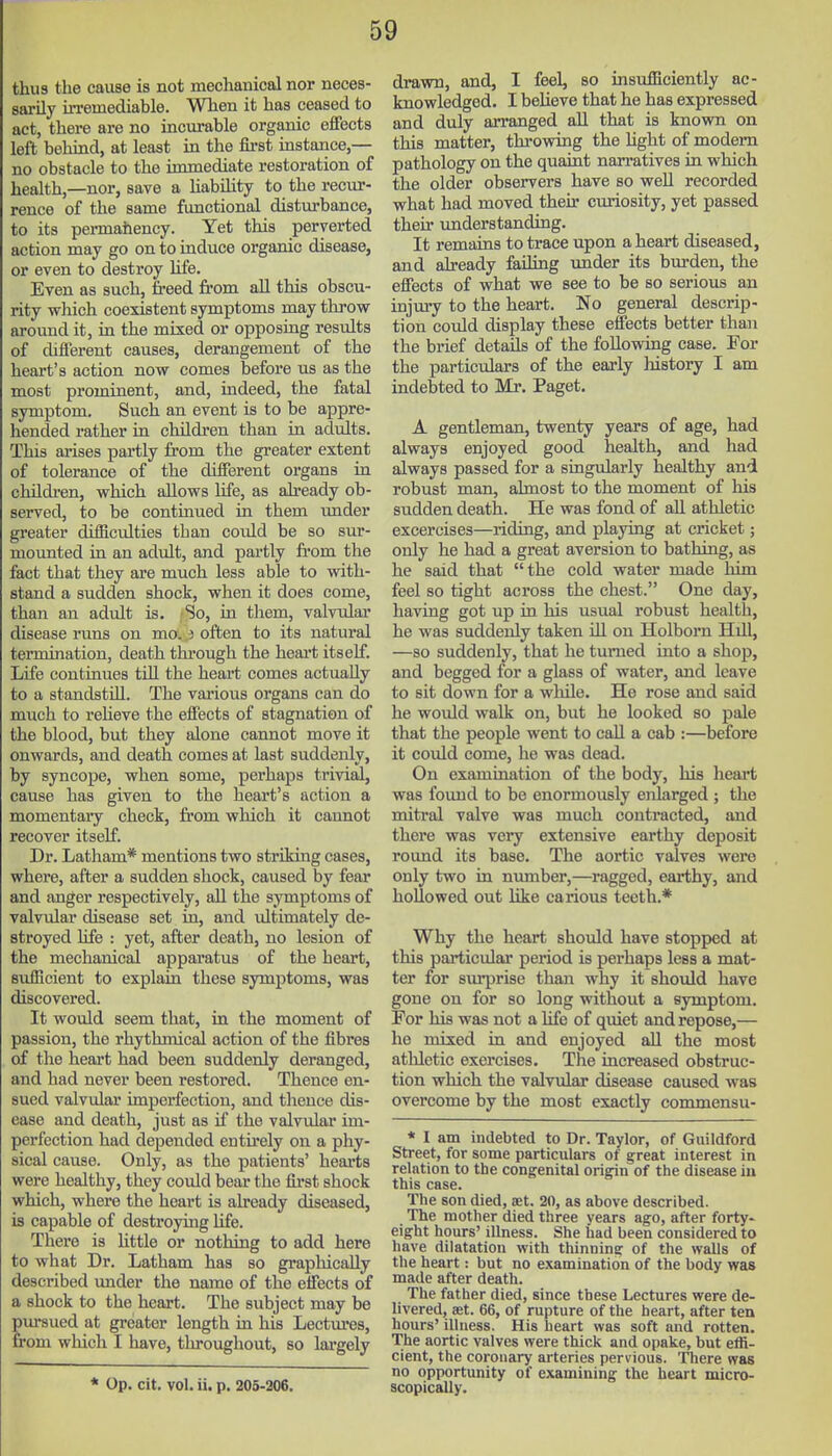 thus the cause is not mechanical nor neces- sarily irremediable. When it has ceased to act, there are no incurable organic effects left behiad, at least in the first instance,— no obstacle to the immediate restoration of health,—nor, save a Habihty to the recur- rence of the same functional disturbance, to its permahency. Yet this perverted action may go on to induce organic disease, or even to destroy hfe. Even as such, freed from all this obscu- rity which coexistent symptoms may throw around it, in the mrsed or opposing results of different causes, derangement of the heart's action now comes befoi'e us as the most prominent, and, indeed, the fatal symptom. Such an event is to be appre- hended rather in children than in adults. This arises partly from the greater extent of tolerance of the different organs in childfen, which allows hfe, as already ob- served, to be continued in them imder greater difficulties than could be so sur- mounted in an adult, and partly from the fact that they are much less able to with- stand a sudden shock, when it does come, than an adult is. ;So, in them, valvulai* disease runs on mo. i often to its natural termination, death through the heart itself. Life continues tUl the heart comes actually to a standstill. The vai'ious organs can do much to reheve the effects of stagnation of the blood, but they alone cannot move it onwards, and death comes at last suddenly, by syncope, when some, perhaps trivisil, cause has given to the heart's action a momentaiy check, from which it cannot recover itself. Dr. Latham* mentions two striking cases, where, after a sudden shock, caused by fear and anger respectively, all the symptoms of valvular disease set in, and ultimately de- stroyed hfe : yet, after death, no lesion of the mechanical apparatus of the heart, sufficient to explain these symptoms, was discovered. It would seem that, in the moment of passion, the rhythmical action of the fibres of the heart had been suddenly deranged, and had never been restored. Thence en- sued valvular imperfection, and thence dis- ease and death, just as if the valvular im- perfection had depended entirely on a phy- sical cause. Only, as the patients' heai-ts were healthy, they could bear the first shock which, where the heart is already diseased, is capable of destroying life. There is Uttle or nothing to add here to what Dr. Latham has so graphically described under the name of the effects of a shock to the heart. The subject may be Eursued at greater length in his Lectm-es, •om which I have, throughout, so lai-gely * Op. cit. vol. ii. p. 205-206. drawn, and, I feel, so insufficiently ac- knowledged. I beUeve that he has expressed and duly arranged all that is knovm on this matter, throwing the Hght of modem pathology on the quaint nan-atives in which the older observers have so well recorded what had moved their curiosity, yet passed their understanding. It remains to trace upon a heart diseased, and already failing under its burden, the effects of what we see to be so serious an injmy to the heart. No general descrip- tion could display these effects better than the brief details of the following case. For the particulars of the early Ixistory I am indebted to Mr. Paget. A gentleman, twenty years of age, had always enjoyed good health, and had always passed for a singularly healthy and robust man, almost to the moment of his sudden death. He was fond of aU athletic excercises—riding, and playing at cricket; only he had a great aversion to bathing, as he said that the cold water made him feel so tight across the chest. One day, having got up in his usual robust health, he was suddenly taken iU on Holborn HiU, —so suddenly, that he turned into a shop, and begged for a glass of water, and leave to sit down for a while. He rose and said he would walk on, but he looked so pale that the people went to caU a cab :—before it could come, he was dead. On examination of the body, his heart was found to be enormously enlarged; the mitral valve was much contracted, and there was very extensive earthy deposit round its base. The aortic valves were only two in mmiber,—ragged, earthy, and hollowed out Hke carious teeth.* Why the heart should have stopped at this particular period is perhaps less a mat- ter for surprise than why it should have gone on for so long without a symptom. For his was not a life of quiet and repose,— he mixed ki and enjoyed all the most athletic exercises. The increased obstruc- tion which the valvular disease caused was overcome by the most exactly commensu- * I am indebted to Dr. Taylor, of Guildford Street, for some particulars of great interest in relation to the congenital origin of the disease iu this case. The son died, aet. 20, as above described. The mother died three years ago, after forty- eight hours' illness. She had been considered to have dilatation with thinning of the walls of the heart: but no examination of the body was made after death. The father died, since these Lectures were de- livered, set. 66, of rupture of the heart, after ten hours' illness. His heart was soft and rotten. The aortic valves were thick and opake, but effi- cient, the coronary arteries pervious. There was no opportunity of examining the heart micro- scopically.