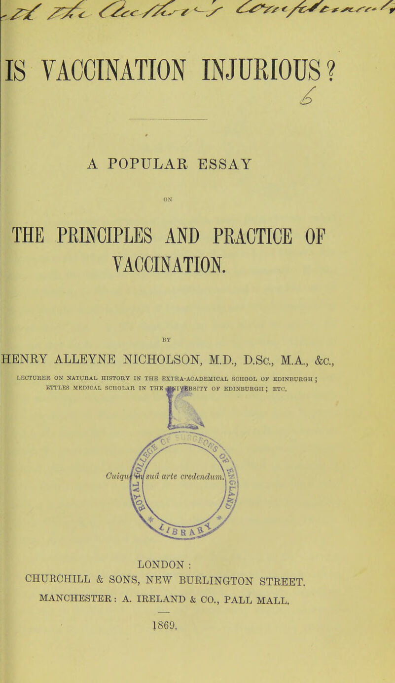 /^c^ ^<^ /^ r'-y ' IS VACCINATION INJURIOUS? A POPULAR ESSAY ON THE PRINCIPLES AND PRACTICE OF VACCINATION. BY HENRY ALLEYNE NICHOLSON, M.D, D.Sc, M.A, &c., LECTURER ON NATURAL HISTORY IN THE EXTRA-ACADEMICAL SCHOOL OK EDINBURGH ; LONDON: CHURCHILL & SONS, NEW BURLINGTON STREET. MANCHESTER: A. IRELAND & CO., PALL MALL. J869.