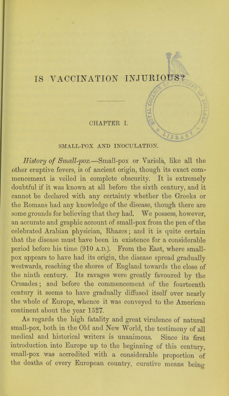 SMALL-POX AND INOCULATION. History of Small-pox.—Small-pox or Variola, like all the other eruptive fevers, is of ancient origin, though its exact com- mencement is veiled in complete obscurity. It is extremely doubtful if it was known at all before the sixth century, and it cannot be declared with any certainty whether the Greeks or the Romans had any knowledge of the disease, though there are some grounds for believing that they had. We possess, however, an accurate and graphic account of small-pox from the pen of the celebrated Arabian physician, Rhazes; and it is quite certain that the disease must have been in existence for a considerable period before his time (910 A.D.). From the East, where small- pox appears to have had its origin, the disease spread gradually westwards, reaching the shores of England toAvards the close of the ninth century. Its ravages were greatly favoured by the Crusades; and before the commencement of the fourteenth century it seems to have gradually diffused itself over nearly the whole of Europe, whence it was conveyed to the American continent about the year 1527. As regards the high fatality and great virulence of natural small-pox, both in the Old and NeAv World, the testimony of all medical and historical writers is unanimous. Since its first introduction into Europe up to the beginning of this century, small-pox was accredited with a considerable proportion of the deaths of every European country, curative means being