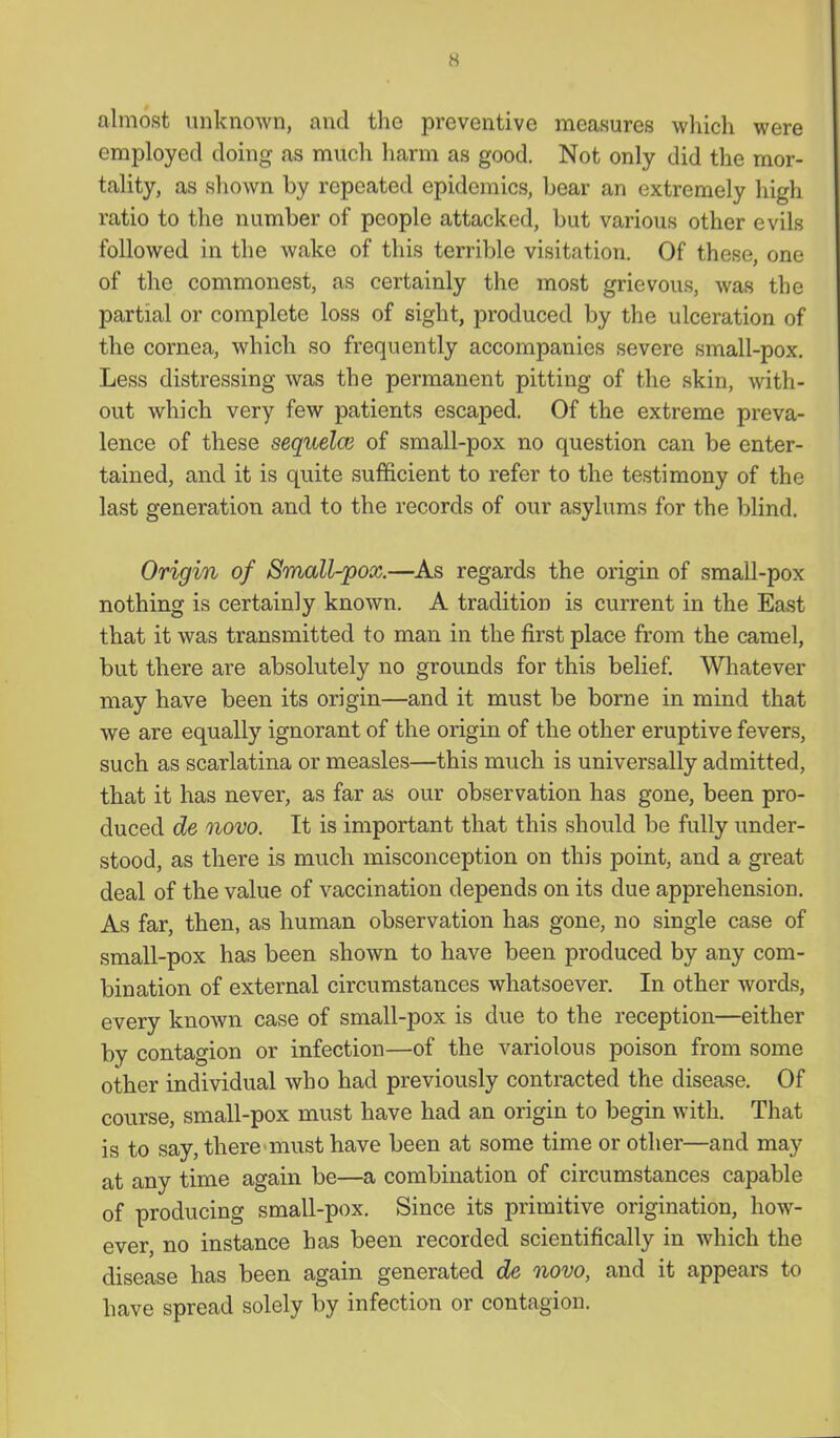 almost unknown, and the preventive measures which were employed doing as much harm as good. Not only did the mor- tality, as shown by repeated epidemics, bear an extremely high ratio to the number of people attacked, but various other evils followed in the wake of this terrible visitation. Of these, one of the commonest, as certainly the most grievous, was the partial or complete loss of sight, produced by the ulceration of the cornea, which so frequently accompanies severe small-pox. Less distressing was the permanent pitting of the skin, with- out which very few patients escaped. Of the extreme preva- lence of these sequelae of small-pox no question can be enter- tained, and it is quite sufficient to refer to the testimony of the last generation and to the records of our asylums for the blind. Origin of Small-pox.—As regards the origin of small-pox nothing is certainly known. A tradition is current in the East that it was transmitted to man in the first place from the camel, but there are absolutely no grounds for this belief. Wliatever may have been its origin—and it must be borne in mind that we are equally ignorant of the origin of the other eruptive fevers, such as scarlatina or measles—this much is universally admitted, that it has never, as far as our observation has gone, been pro- duced de novo. It is important that this should be fully under- stood, as there is much misconception on this point, and a great deal of the value of vaccination depends on its due apprehension. As far, then, as human observation has gone, no single case of small-pox has been shown to have been produced by any com- bination of external circumstances whatsoever. In other words, every known case of small-pox is due to the reception—either by contagion or infection—of the variolous poison from some other individual who had previously contracted the disease. Of course, small-pox must have had an origin to begin with. That is to say, there must have been at some time or other—and may at any time again be—a combination of circumstances capable of producing small-pox. Since its primitive origination, how- ever, no instance has been recorded scientifically in which the disease has been again generated de novo, and it appears to have spread solely by infection or contagion.