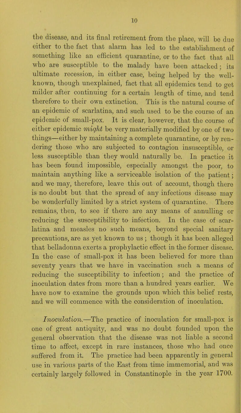 the disease, and its final retirement from the place, will be due either to the fact that alarm has led to the establishment of something like an efficient quarantine, or to the fact that all who are susceptible to the malady have been attacked; its ultimate recession, in either case, being helped by the well- known, though unexplained, fact that all epidemics tend to get milder after continuing for a certain length of time, and tend therefore to their own extinction. This is the natural course of an epidemic of scarlatina, and such used to be the course of an epidemic of small-pox. It is clear, however, that the course of either epidemic might be very materially modified by one of two things—either by maintaining a complete quarantine, or by ren- dering those who are subjected to contagion insusceptible, or less susceptible than they would naturally be. In practice it has been found impossible, especially amongst the poor, to maintain anything like a serviceable isolation of the patient; and we may, therefore, leave this out of account, though there is no doubt but that the spread of any infectious disease may be wonderfully limited by a strict system of quarantine. There remains, then, to see if there are any means of annulling or reducing the susceptibility to infection. In the case of scar- latina and measles no such means, beyond special sanitary precautions, are as yet known to us ; though it has been alleged that belladonna exerts a prophylactic effect in the former disease. In the case of small-pox it has been believed for more than seventy years that we have in vaccination such a means of reducing the susceptibility to infection; and the practice of inoculation dates from more than a hundred years earlier. We have now to examine the grounds upon which this belief rests, and we will commence with the consideration of inoculation. Inoculation.—The practice of inoculation for small-pox is one of great antiquity, and was no doubt founded upon the general observation that the disease was not liable a second time to affect, except in rare instances, those who had once suffered from it. The practice had been apparently in general use in various parts of the East from time immemorial, and was certainly largely followed in Constantinople in the year 1700.