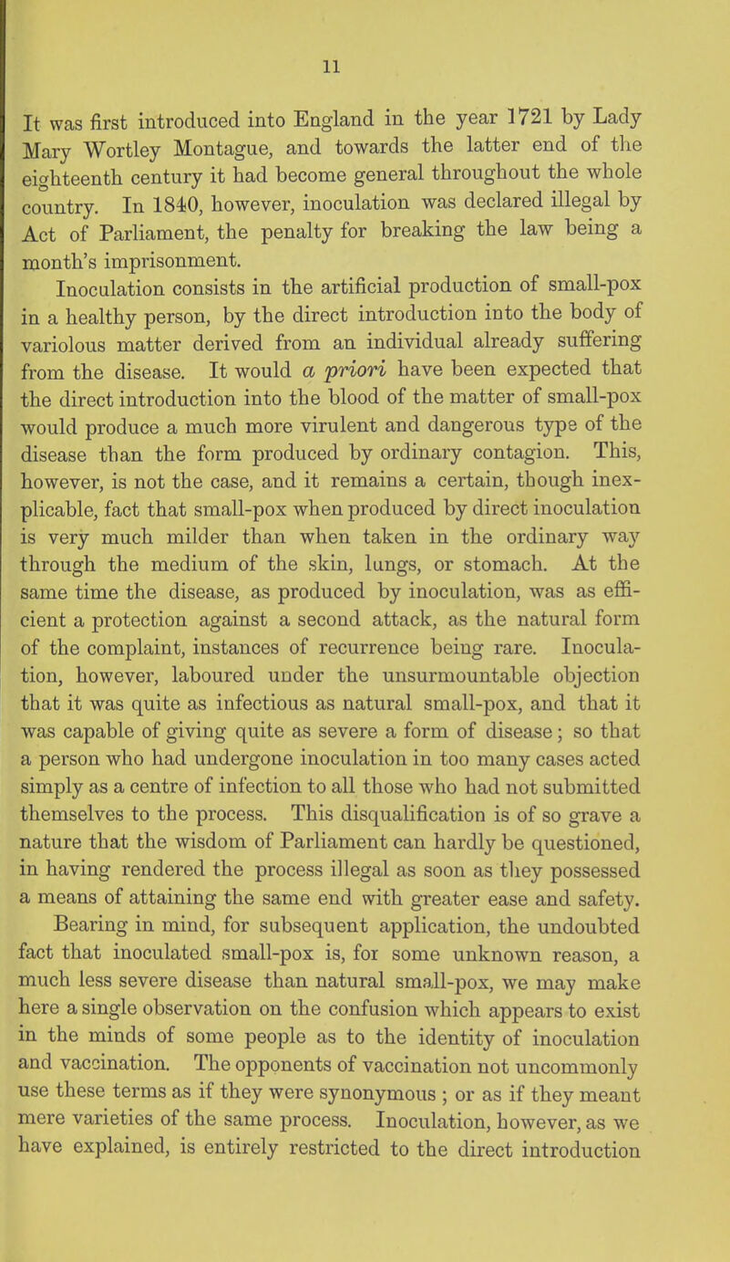 It was first introduced into England in the year 1721 by Lady Mary Wortley Montague, and towards the latter end of the eighteenth century it had become general throughout the whole country. In 184!0, however, inoculation was declared illegal by Act of Parliament, the penalty for breaking the law being a month's imprisonment. Inoculation consists in the artificial production of small-pox in a healthy person, by the direct introduction into the body of variolous matter derived from an individual already suffering from the disease. It would a 'priori have been expected that the direct introduction into the blood of the matter of small-pox would produce a much more virulent and dangerous type of the disease than the form produced by ordinary contagion. This, however, is not the case, and it remains a certain, though inex- plicable, fact that small-pox when produced by direct inoculation is very much milder than when taken in the ordinary way through the medium of the skin, lungs, or stomach. At the same time the disease, as produced by inoculation, was as effi- cient a protection against a second attack, as the natural form of the complaint, instances of recurrence being rare. Inocula- tion, however, laboured under the unsurmountable objection that it was quite as infectious as natural small-pox, and that it was capable of giving quite as severe a form of disease; so that a person who had undergone inoculation in too many cases acted simply as a centre of infection to all those who had not submitted themselves to the process. This disqualification is of so grave a nature that the wisdom of Parliament can hardly be questioned, in having rendered the process illegal as soon as tliey possessed a means of attaining the same end with greater ease and safety. Bearing in mind, for subsequent application, the undoubted fact that inoculated small-pox is, for some unknown reason, a much less severe disease than natural small-pox, we may make here a single observation on the confusion which appears to exist in the minds of some people as to the identity of inoculation and vaccination. The opponents of vaccination not uncommonly use these terms as if they were synonymous ; or as if they meant mere varieties of the same process. Inoculation, however, as we have explained, is entirely restricted to the direct introduction
