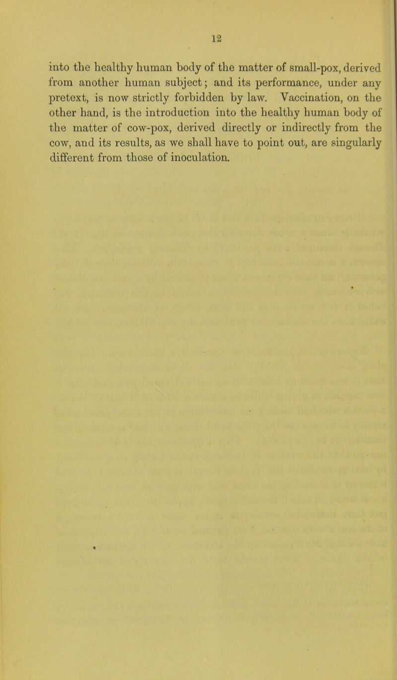 iato the healthy human body of the matter of sraall-pox, derived from another human subject; and its performance, under any pretext, is now strictly forbidden by law. Vaccination, on the other hand, is the introduction into the healthy human body of the matter of cow-pox, derived directly or indirectly from the cow, and its results, as we shall have to point out, are singularly different from those of inoculation.