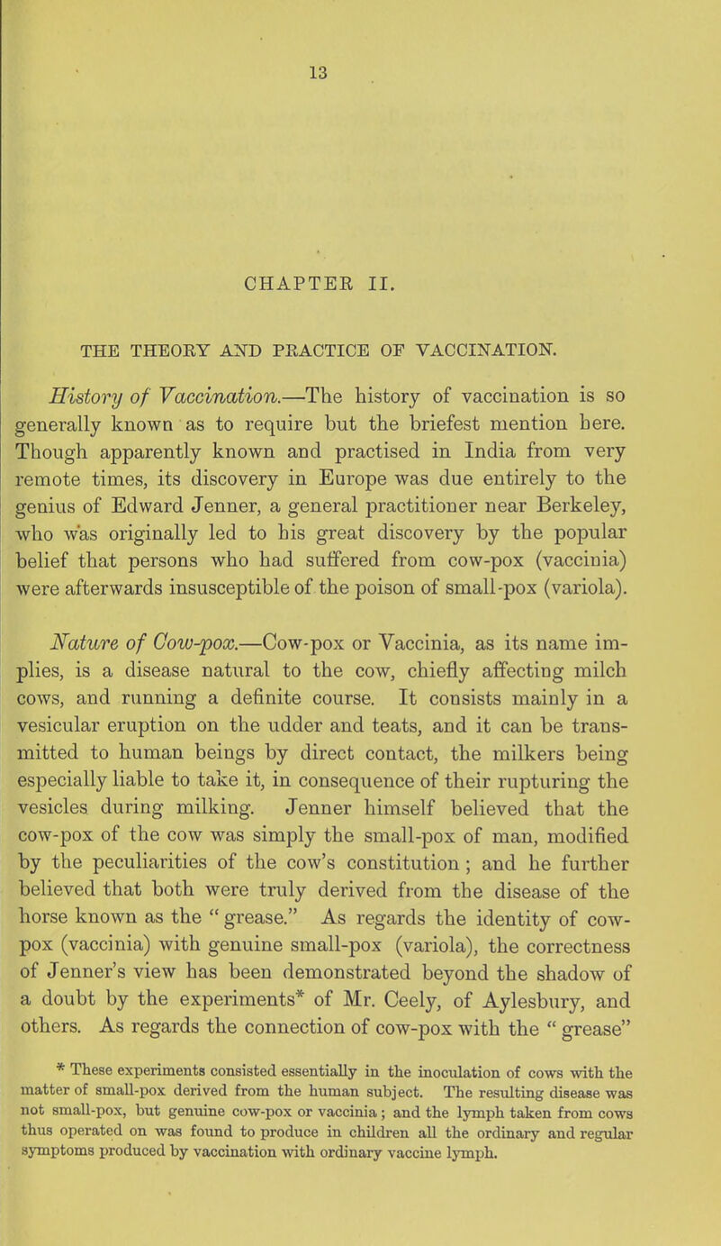 CHAPTEE II. THE THEOEY AND PEACTICE OF VACCINATION. History of Vaccination.—The history of vaccination is so generally known as to require but the briefest mention here. Though apparently known and practised in India from very remote times, its discovery in Europe was due entirely to the genius of Edward Jenner, a general practitioner near Berkeley, who was originally led to his great discovery by the popular belief that persons who had suffered from cow-pox (vaccinia) were afterwards insusceptible of the poison of small-pox (variola). Nature of Cow-pox.—Cow-pox or Vaccinia, as its name im- plies, is a disease natural to the cow, chiefly affecting milch cows, and running a definite course. It consists mainly in a vesicular eruption on the udder and teats, and it can be trans- mitted to human beings by direct contact, the milkers being especially liable to take it, in consequence of their rupturing the vesicles during milking. Jenner himself believed that the cow-pox of the cow was simply the small-pox of man, modified by the peculiarities of the cow's constitution; and he further believed that both were truly derived from the disease of the horse known as the  grease. As regards the identity of cow- pox (vaccinia) with genuine small-pox (variola), the correctness of Jenner's view has been demonstrated beyond the shadow of a doubt by the experiments* of Mr. Ceely, of Aylesbury, and others. As regards the connection of cow-pox with the  grease * These experiments consisted essentially in the inoculation of cows with the matter of small-pox derived from the human subject. The resulting disease was not smaU-pox, but genuine cow-pox or vaccinia; and the lymph taken from cows thus operated on was found to produce in children all the ordinary and regular symptoms produced by vaccination with ordinary vaccine IjTnph.