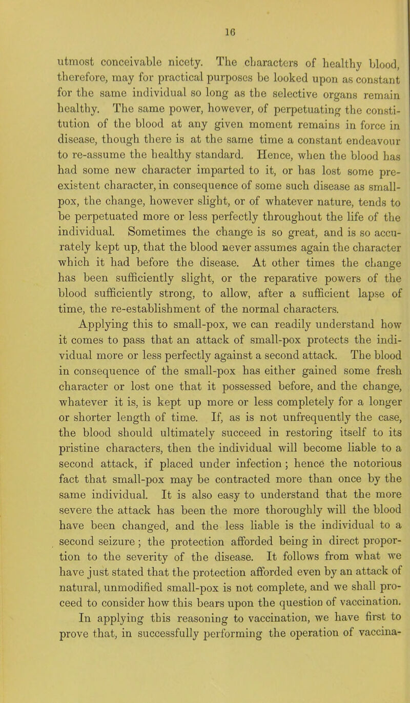 utmost conceivable nicety. The cLaractcrs of healthy Llood, therefore, may for practical purposes be looked upon as constant for the same individual so long as the selective organs remain healthy. The same power, hov^^ever, of perpetuating the consti- tution of the blood at any given moment remains in force in disease, though there is at the same time a constant endeavour to re-assume the healthy standard. Hence, when the blood has had some new character imparted to it, or has lost some pre- existent character, in consequence of some such disease as small- pox, the change, however slight, or of whatever nature, tends to be perpetuated more or less perfectly throughout the life of the individual. Sometimes the change is so great, and is so accu- rately kept up, that the blood never assumes again the character which it had before the disease. At other times the change has been sufficiently slight, or the reparative powers of the blood sufficiently strong, to allow, after a sufficient lapse of time, the re-establishment of the normal characters. Applying this to small-pox, we can readily understand how it comes to pass that an attack of small-pox protects the indi- vidual more or less perfectly against a second attack. The blood in consequence of the small-pox has either gained some fresh character or lost one that it possessed before, and the change, whatever it is, is kept up more or less completely for a longer or shorter length of time. If, as is not unfrequently the case, the blood should ultimately succeed in restoring itself to its pristine characters, then the individual will become liable to a second attack, if placed under infection ; hence the notorious fact that small-pox may be contracted more than once by the same individual. It is also easy to understand that the more severe the attack has been the more thoroughly will the blood have been changed, and the less liable is the individual to a second seizure; the protection afforded being in direct propor- tion to the severity of the disease. It follows from what we have just stated that the protection afforded even by an attack of natural, unmodified small-pox is not complete, and we shall pro- ceed to consider how this bears upon the question of vaccination. In applying this reasoning to vaccination, we have first to prove that, in successfully performing the operation of vaccina-