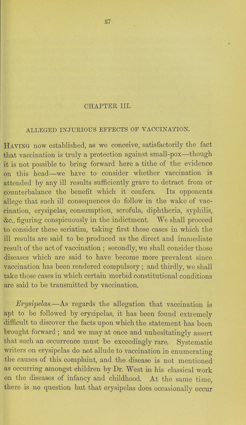 CHAPTEK III. ALLEGED INJUEIOUS EFFECTS OF VACCINATION. Having now established, as we conceive, satisfactorily the fact that vaccination is truly a protection against small-pox—though it is not possible to bring forward here a tithe of the evidence on this head—we have to consider whether vaccination is attended by any ill results sufficiently grave to detract from or counterbalance the benefit which it confers. Its opponents allege that such ill consequences do follow in the wake of vac- cination, erysipelas, consumption, scrofula, diphtheria, syphilis, &c., figuring conspicuously in the indictment. We shall proceed to consider these seriatim, taking first those cases in which the ill results are said to be produced as the direct and immediate result of the act of vaccination ; secondly, we shall consider those diseases which are said to have become more prevalent since vaccination has been rendered compulsory ; and thirdly, we shall take those cases in which certain morbid constitutional conditions are said to be transmitted by vaccination. Erysipelas.—As regards the allegation that vaccination is apt to be followed by erysipelas, it has been found extremely difficult to discover the facts upon which the statement has been brought forward ; and we may at once and unhesitatingly assert that such an occurrence must be exceedingly rare. Systematic writers on erysipelas do not allude to vaccination in enumerating the causes of this complaint, and the disease is- not mentioned as occurring amongst children by Dr. West in his classical work on the diseases of infancy and childhood. At the same time, there is no question bat that erysipelas does occasionally occur