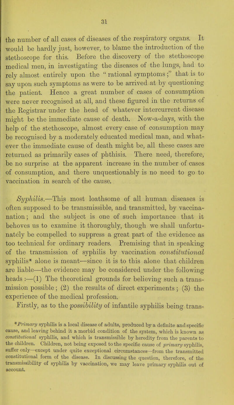 the number of all cases of diseases of the respiratory organs. It would be hardly just, however, to blame the introduction of the stethoscope for this. Before the discovery of the stethoscope medical men, in investigating the diseases of the lungs, had to rely almost entirely upon the  rational symptoms ; that is to say upon such symptoms as were to be arrived at by questioning the patient. Hence a great number of cases of consumption were never recognised at all, and these figured in the returns of the Registrar under the head of whatever intercurrent disease might be the immediate cause of death. Now-a-days, with the help of the stethoscope, almost every case of consumption may be recognised by a moderately educated medical man, and what- ever the immediate cause of death might be, all these cases are returned as primarily cases of phthisis. There need, therefore, be no surprise at the apparent increase in the number of cases of consumption, and there unquestionably is no need to go to vaccination in search of the cause. Syphilis,—This most loathsome of all human diseases is often supposed to be transmissible, and transmitted, by vaccina- nation; and the subject is one of such importance that it behoves us to examine it thoroughly, though we shall unfortu- nately be compelled to suppress a great part of the evidence as too technical for ordinary readers. Premising that in speaking of the transmission of syphilis by vaccination constitutional syphilis* alone is meant—since it is to this alone that children are liable—the evidence may be considered under the following heads :—(1) The theoretical grounds for believing such a trans- mission possible; (2) the results of direct experiments ; (3) the experience of the medical profession. Firstly, as to the possibility of infantile syphilis being trans- *Primartj syphilis is a local disease of adults, produced by a definite and specific cause, and leaving behind it a morbid condition of the system, which is known as constitutional syphilis, and which is transmissible by heredity from the parents to the children. Children, not being exposed to the specific cause of 2}nmari/ syphilis, suffer only—except under quite exceptional circumstances—from the transmitted constitutional form of the disease. In discussing the question, therefore, of the transmissibility of syphilis by vaccination, we may leave primary syphilis out of account.