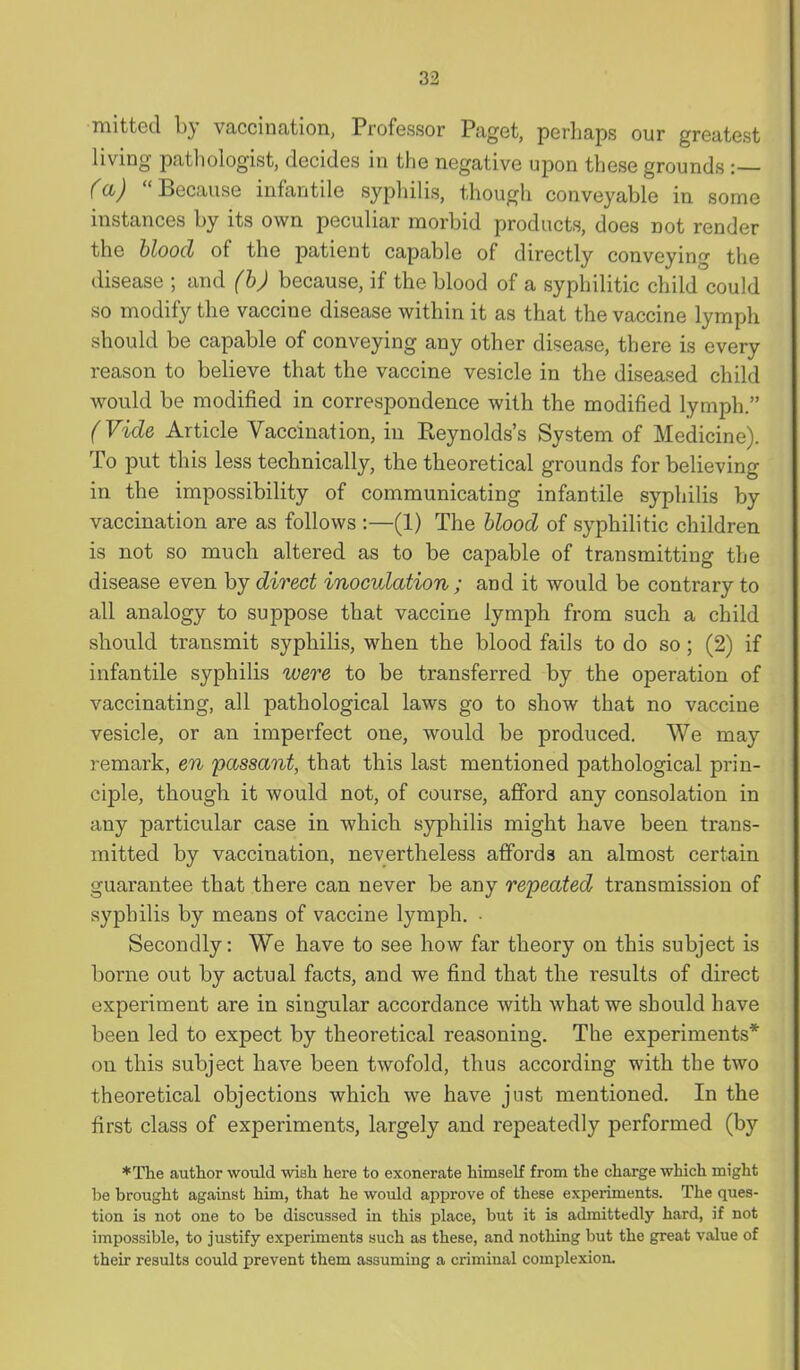 mitted by vaccination, Professor Paget, perhaps our greatest living pathologist, decides in the negative upon these grounds :— (a)  Because infantile syphilis, though conveyable in some instances by its own peculiar morbid products, does not render the hloocl of the patient capable of directly conveying the disease ; and (h) because, if the blood of a syphilitic child could so modify the vaccine disease within it as that the vaccine lymph should be capable of conveying any other disease, there is every reason to believe that the vaccine vesicle in the diseased child would be modified in correspondence with the modified lymph. (Vide Article Vaccination, in Pteynolds's System of Medicine). To put this less technically, the theoretical grounds for believing in the impossibility of communicating infantile syphilis by vaccination are as follows :—(1) The hlood of syphilitic children is not so much altered as to be capable of transmitting the disease even by direct inoculation ; and it would be contrary to all analogy to suppose that vaccine lymph from such a child should transmit syphilis, when the blood fails to do so; (2) if infantile syphilis were to be transferred by the operation of vaccinating, all pathological laws go to show that no vaccine vesicle, or an imperfect one, would be produced. We may remark, en passant, that this last mentioned pathological prin- ciple, though it would not, of course, afford any consolation in any particular case in which syphilis might have been trans- mitted by vaccination, nevertheless affords an almost certain guarantee that there can never be any repeated transmission of syphilis by means of vaccine lymph. • Secondly: We have to see how far theory on this subject is borne out by actual facts, and we find that the results of direct experiment are in singular accordance with what we should have been led to expect by theoretical reasoning. The experiments* on this subject have been twofold, thus according with the two theoretical objections which we have just mentioned. In the first class of experiments, largely and repeatedly performed (by *The author would wish here to exonerate himself from the charge which might be brought against him, that he would approve of these exi^eriments. The ques- tion is not one to be discussed in this place, but it is admittedly hard, if not impossible, to justify experiments such as these, and nothing but the great value of their results could prevent them assuming a criminal complexion.