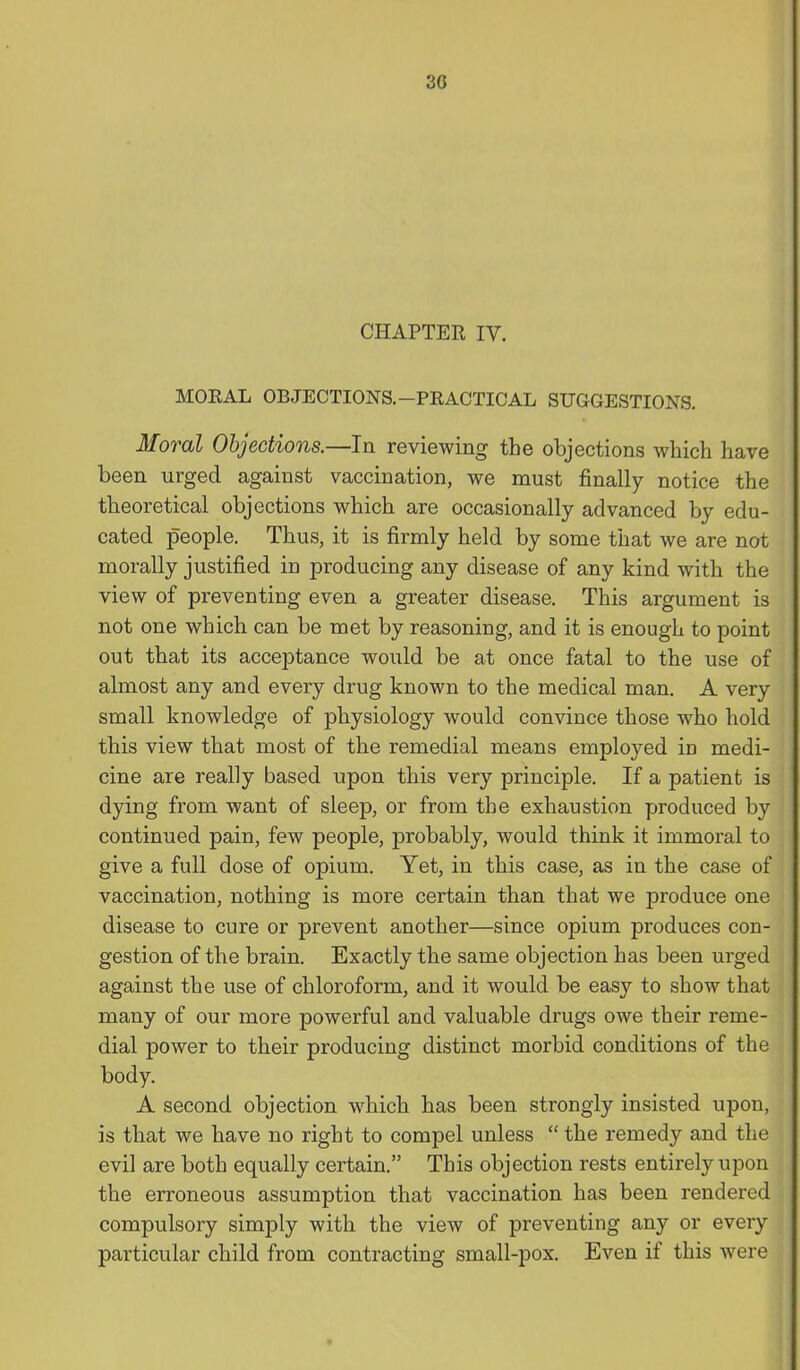 30 CHAPTER IV. MOKAL OBJECTIONS.-PRACTICAL SUGGESTIONS. Moral Objections.—In reviewing the objections which have been urged against vaccination, we must finally notice the theoretical objections which are occasionally advanced by edu- cated people. Thus, it is firmly held by some that we are not morally justified in producing any disease of any kind with the view of preventing even a greater disease. This argument is not one which can be met by reasoning, and it is enough to point out that its acceptance would be at once fatal to the use of almost any and every drug known to the medical man. A very small knowledge of physiology would convince those who hold this view that most of the remedial means employed in medi- cine are really based upon this very principle. If a patient is dying from want of sleep, or from the exhaustion produced by continued pain, few people, probably, would think it immoral to give a full dose of opium. Yet, in this case, as in the case of vaccination, nothing is more certain than that we produce one disease to cure or prevent another—since opium produces con- gestion of the brain. Exactly the same objection has been urged against the use of chloroform, and it would be easy to show that many of our more powerful and valuable drugs owe their reme- dial power to their producing distinct morbid conditions of the body. A second objection which has been strongly insisted upon, is that we have no right to compel unless  the remedy and the evil are both equally certain. This objection rests entirely upon the erroneous assumption that vaccination has been rendered compulsory simply with the view of preventing any or every particular child from contracting small-pox. Even if this were