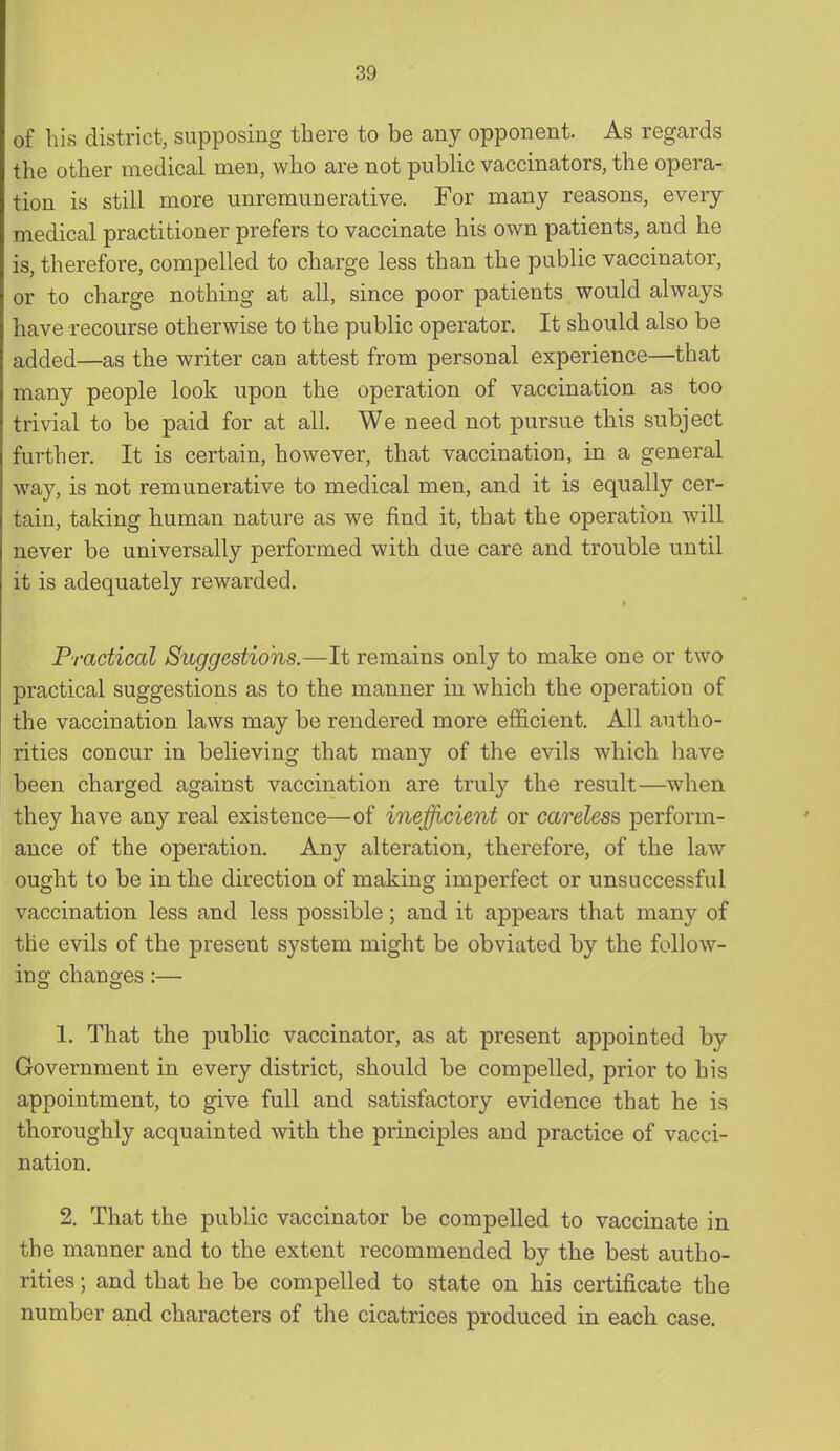 of his district, supposing there to be any opponent. As regards the other medical men, who are not public vaccinators, the opera- tion is still more unremunerative. For many reasons, every medical practitioner prefers to vaccinate his own patients, and he is, therefore, compelled to charge less than the public vaccinator, or to charge nothing at all, since poor patients would always have recourse otherwise to the public operator. It should also be added—as the writer can attest from personal experience—that many people look upon the operation of vaccination as too trivial to be paid for at all. We need not pursue this subject further. It is certain, however, that vaccination, in a general way, is not remunerative to medical men, and it is equally cer- tain, taking human nature as we find it, that the operation will never be universally performed with due care and trouble until it is adequately rewarded. Practical Suggestions.—It remains only to make one or two practical suggestions as to the manner in which the operation of the vaccination laws may be rendered more efficient. All autho- rities concur in believing that many of the evils which have been charged against vaccination are truly the result—when they have any real existence—of inefficient or careless perform- ance of the operation. Any alteration, therefore, of the law ought to be in the direction of making imperfect or unsuccessful vaccination less and less possible; and it appears that many of the evils of the present system might be obviated by the follow- ing changes:— 1. That the public vaccinator, as at present appointed by Government in every district, should be compelled, prior to his appointment, to give full and satisfactory evidence that he is thoroughly acquainted with the principles and practice of vacci- nation. 2. That the public vaccinator be compelled to vaccinate in the manner and to the extent recommended by the best autho- rities ; and that he be compelled to state on his certificate the number and characters of the cicatrices produced in each case.