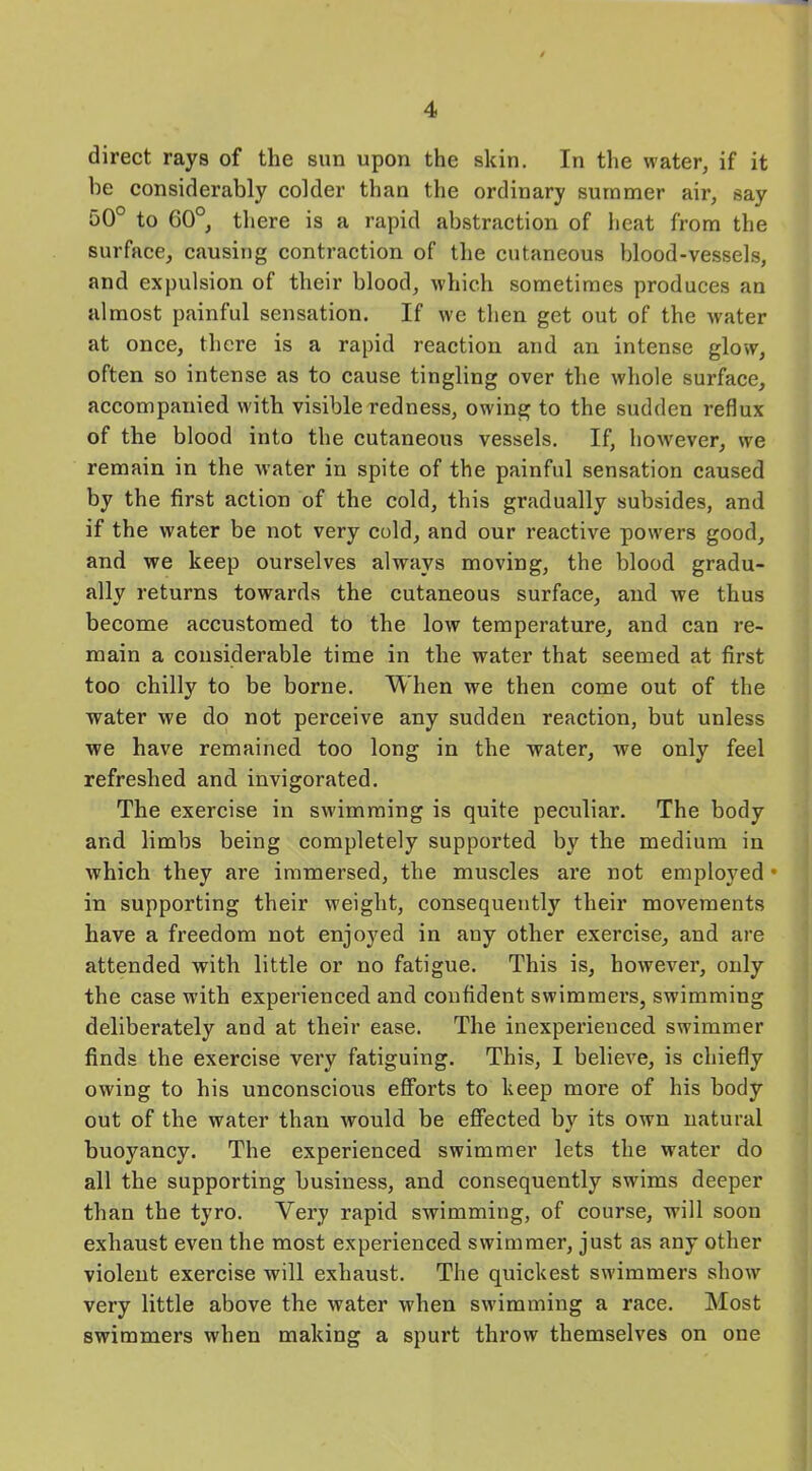 direct rays of the sun upon the skin. In the water, if it he considerably colder than the ordinary summer air, say 50° to 60°, there is a rapid abstraction of heat from the surface, causing contraction of the cutaneous blood-vessels, and expulsion of their blood, which sometimes produces an almost painful sensation. If we then get out of the water at once, there is a rapid reaction and an intense glow, often so intense as to cause tingling over the whole surface, accompanied with visible redness, owing to the sudden reflux of the blood into the cutaneous vessels. If, however, we remain in the water in spite of the painful sensation caused by the first action of the cold, this gradually subsides, and if the water be not very cold, and our reactive powers good, and we keep ourselves always moving, the blood gradu- ally returns towards the cutaneous surface, and we thus become accustomed to the low temperature, and can re- main a considerable time in the water that seemed at first too chilly to be borne. When we then come out of the water we do not perceive any sudden reaction, but unless we have remained too long in the water, we only feel refreshed and invigorated. The exercise in swimming is quite peculiar. The body and limbs being completely supported by the medium in which they are immersed, the muscles are not employed • in supporting their weight, consequently their movements have a freedom not enjoyed in any other exercise, and are attended with little or no fatigue. This is, however, only the case with experienced and confident swimmers, swimming deliberately and at their ease. The inexperienced swimmer finds the exercise very fatiguing. This, I believe, is chiefly owing to his unconscious efforts to keep more of his body out of the water than would be effected by its own natural buoyancy. The experienced swimmer lets the water do all the supporting business, and consequently swims deeper than the tyro. Very rapid swimming, of course, will soon exhaust even the most experienced swimmer, just as any other violent exercise will exhaust. The quickest swimmers show very little above the water when swimming a race. Most swimmers when making a spurt throw themselves on one