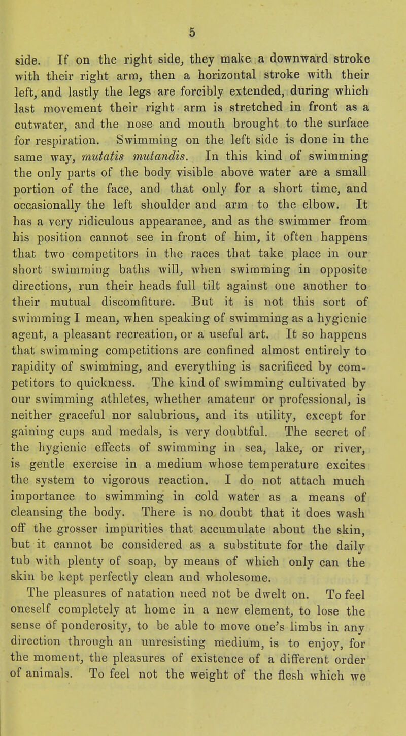 side. If on the right side, they make a downward stroke with their right arm, then a horizontal stroke with their left, and lastly the legs are forcibly extended, during which last movement their right arm is stretched in front as a cutwater, and the nose and mouth brought to the surface for respiration. Swimming on the left side is done in the same way, mutatis mutandis. In this kind of swimming the only parts of the body visible above water are a small portion of the face, and that only for a short time, and occasionally the left shoulder and arm to the elbow. It has a very ridiculous appearance, and as the swimmer from his position cannot see in front of him, it often happens that two competitors in the races that take place in our short swimming baths will, when swimming in opposite directions, run their heads full tilt against one another to their mutual discomfiture. But it is not this sort of swimming I mean, when speaking of swimming as a hygienic agent, a pleasant recreation, or a useful art. It so happens that swimming competitions are confined almost entirely to rapidity of swimming, and everything is sacrificed by com- petitors to quickness. The kind of swimming cultivated by our swimming athletes, whether amateur or professional, is neither graceful nor salubrious, and its utility, except for gaining cups and medals, is very doubtful. The secret of the hygienic effects of swimming in sea, lake, or river, is gentle exercise in a medium whose temperature excites the system to vigorous reaction. I do not attach much importance to swimming in cold water as a means of cleansing the body. There is no doubt that it does wash off the grosser impurities that accumulate about the skin, but it cannot be considered as a substitute for the daily tub with plenty of soap, by meaus of which only can the skin be kept perfectly clean and wholesome. The pleasures of natation need not be dwelt on. To feel oneself completely at home in a new element, to lose the sense of ponderosity, to be able to move one’s limbs in any direction through an unresisting medium, is to enjoy, for the moment, the pleasures of existence of a different order of animals. To feel not the weight of the flesh which wTe