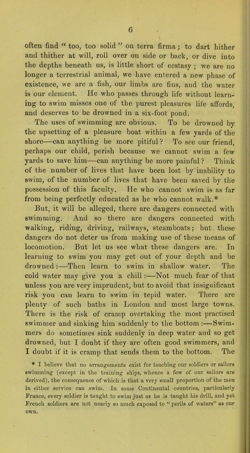 often find “ too, too solid ” on terra firma; to dart hither and thither at will, roll over on side or back, or dive into the depths beneath us, is little short of ecstasy ; we are no longer a terrestrial animal, we have entered a new phase of existence, we are a fish, our limbs are fins, and the water is our element. He who passes through life without learn- ing to swim misses one of the purest pleasures life affords, and deserves to be drowned in a six-foot pond. The uses of swimming are obvious. To be drowned by the upsetting of a pleasure boat within a few yards of the shore—can anything be more pitiful? To see our friend, perhaps our child, perish because we cannot swim a few yards to save him—can anything be more painful? Think of the number of lives that have been lost by inability to swim, of the number of lives that have been saved by the possession of this faculty. He who cannot swim is as far from being perfectly educated as he who cannot walk.* But, it will be alleged, there are dangers connected with swimming. And so there are dangers connected with walking, riding, driving, railways, steamboats; but these dangers do not deter us from making use of these means of locomotion. But let us see what these dangers are. In learning to swim you may get out of your depth and be drowned:—Then learn to swim in shallow water. The cold water may give you a chill :—Not much fear of that unless you are very imprudent, but to avoid that insignificant risk you can learn to swim in tepid water. There are plenty of such baths in London and most large towns. There is the risk of cramp overtaking the most practised swimmer and sinking him suddenly to the bottom :—Swim- mers do sometimes sink suddenly in deep water and so get drowned, but I doubt if they are often good swimmers, and I doubt if it is cramp that sends them to the bottom. The * I believe that no arrangements exist for teaching our soldiers or sailors swimming (except in the training ships, whence a few of our sailors are derived), the consequence of which is that a very small proportion of the men in either service can swim. In some Continental countries, particularly France, every soldier is taught to swim just as he is taught his drill, and yet French soldiers are not nearly so much exposed to “ perils of waters” as our own.