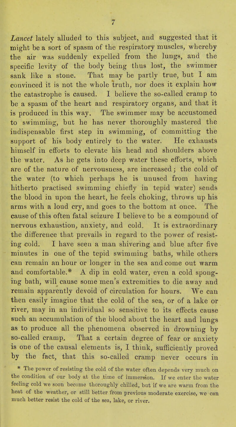 Lancet lately alluded to this subject, and suggested that it might be a sort of spasm of the respiratory muscles, whereby the air was suddenly expelled from the lungs, and the specific levity of the body being thus lost, the swimmer sank like a stone. That may be partly true, but I am convinced it is not the whole truth, nor does it explain how the catastrophe is caused. I believe the so-called cramp to be a spasm of the heart and respiratory organs, and that it is produced in this way. The swimmer may be accustomed to swimming, but he has never thoroughly mastered the indispensable first step in swimming, of committing the support of his body entirely to the water. He exhausts himself in efforts to elevate his head and shoulders above the water. As he gets into deep water these efforts, which are of the nature of nervousness, are increased; the cold of the water (to which perhaps he is unused from having hitherto practised swimming chiefly in tepid water) sends the blood in upon the heart, he feels choking, throws up his arms with a loud cry, and goes to the bottom at once. The cause of this often fatal seizure I believe to be a compound of nervous exhaustion, anxiety, and cold. It is extraordinary the difference that prevails in regard to the power of resist- ing cold. I have seen a man shivering and blue after five minutes in one of the tepid swimming baths, while others can remain an hour or longer in the sea and come out warm and comfortable.* A dip in cold water, even a cold spong- ing bath, will cause some men’s extremities to die awav and remain apparently devoid of circulation for hours. We can then easily imagine that the cold of the sea, or of a lake or river, may in an individual so sensitive to its effects cause such an accumulation of the blood about the heart and lungs as to produce all the phenomena observed in drowning by so-called cramp. That a certain degree of fear or anxiety is one of the causal elements is, I think, sufficiently proved by the fact, that this so-called cramp never occurs in * The power of resisting the cold of the water often depends very much on the condition of our body at the time of immersion. If we enter the water feeling cold we soon become thoroughly chilled, but if we are warm from the heat of the weather, or still better from previous moderate exercise, we can much better resist the cold of the sea, lake, or river.