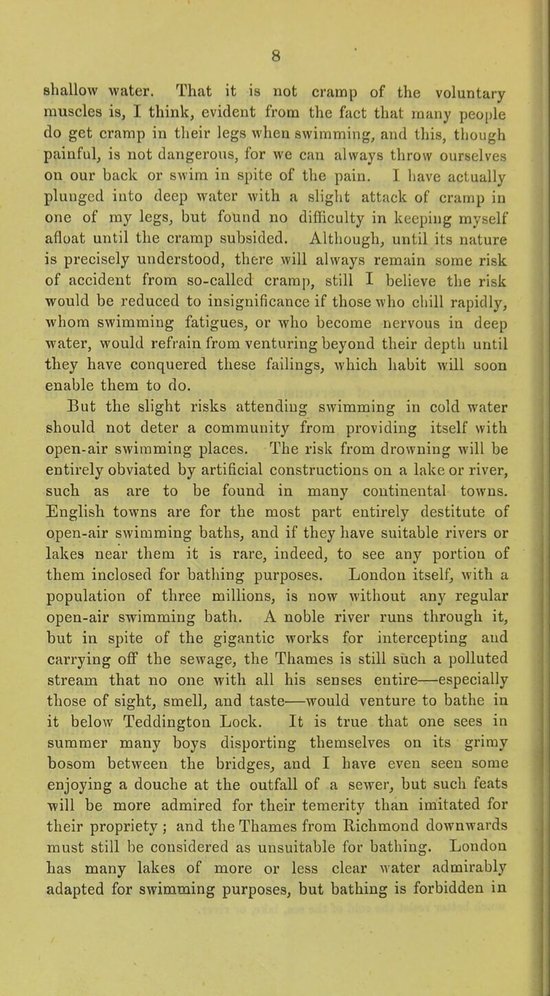 shallow water. That it is not cramp of the voluntary muscles is, I think, evident from the fact that many people do get cramp in their legs when swimming, and this, though painful, is not dangerous, for we can always throw ourselves on our back or swim in spite of the pain. I have actually plunged into deep water with a slight attack of cramp in one of my legs, but found no difficulty in keeping myself afloat until the cramp subsided. Although, until its nature is precisely understood, there will always remain some risk of accident from so-called cramp, still I believe the risk would be reduced to insignificance if those who chill rapidly, whom swimming fatigues, or who become nervous in deep water, would refrain from venturing beyond their depth until they have conquered these failings, which habit will soon enable them to do. But the slight risks attending swimming in cold water should not deter a community from providing itself with open-air swimming places. The risk from drowning will be entirely obviated by artificial constructions on a lake or river, such as are to be found in many continental towns. English towns are for the most part entirely destitute of open-air swimming baths, and if they have suitable rivers or lakes near them it is rare, indeed, to see any portiou of them inclosed for bathing purposes. London itself, with a population of three millions, is now without any regular open-air swimming bath. A noble river runs through it, but in spite of the gigantic works for intercepting and carrying off the sewage, the Thames is still such a polluted stream that no one with all his senses entire—especially those of sight, smell, and taste—would venture to bathe in it below Teddington Lock. It is true that one sees in summer many boys disporting themselves on its grimy bosom between the bridges, and I have even seen some enjoying a douche at the outfall of a sewer, but such feats will be more admired for their temerity than imitated for their propriety; and the Thames from Richmond downwards must still be considered as unsuitable for bathing. London has many lakes of more or less clear water admirably adapted for swimming purposes, but bathing is forbidden in