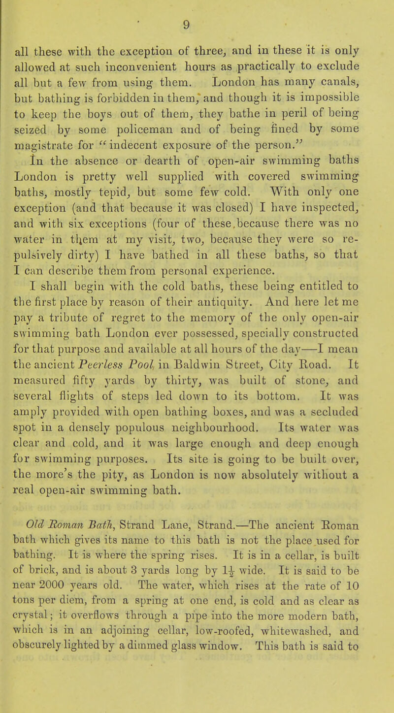 all these with the exception of three, and in these it is only- allowed at such inconvenient hours as practically to exclude all but a few from using them. London has many canals, but bathing is forbidden in them,'and though it is impossible to keep the boys out of them, they bathe in peril of being seized by some policeman and of being fined by some magistrate for “ indecent exposure of the person.” In the absence or dearth of open-air swimming baths London is pretty well supplied with covered swimming baths, mostly tepid, but some few cold. With only one exception (and that because it was closed) I have inspected, and with six exceptions (four of these,because there was no water in them at my visit, two, because they were so re- pulsively dirty) I have bathed in all these baths, so that I can describe them from personal experience. I shall begin with the cold baths, these being entitled to the first place by reason of their antiquity. And here let me pay a tribute of regret to the memory of the only open-air swimming bath London ever possessed, specially constructed for that purpose and available at all hours of the day—I mean the ancient Peerless Pool, in Baldwin Street, City Road. It measured fifty yards by thirty, was built of stone, and several flights of steps led down to its bottom. It was amply provided with open bathing boxes, and was a secluded spot in a densely populous neighbourhood. Its water was clear and cold, and it was large enough and deep enough for swimming purposes. Its site is going to be built over, the more’s the pity, as London is now absolutely without a real open-air swimming bath. Old Roman Bath, Strand Lane, Strand.—The ancient Roman bath which gives its name to this bath is not the place used for bathing. It is where the spring rises. It is in a cellar, is built of brick, and is about 3 yards long by wide. It is said to be near 2000 years old. The water, which rises at the rate of 10 tons per diem, from a spring at one end, is cold and as clear as crystal; it overflows through a pipe into the more modern bath, which is in an adjoining cellar, low-roofed, whitewashed, and obscurely lighted by a dimmed glass window. This bath is said to