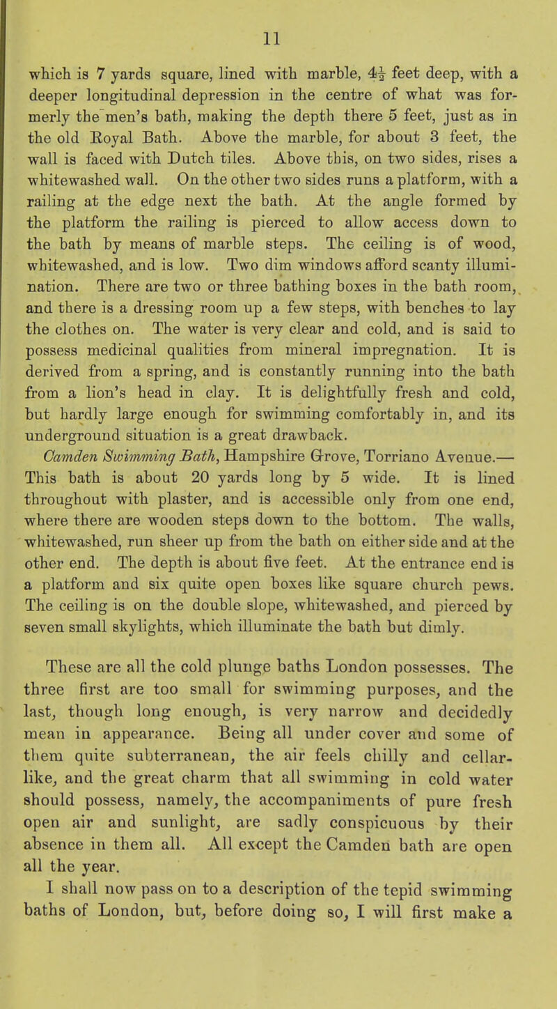 which is 7 yards square, lined with marble, 4^ feet deep, with a deeper longitudinal depression in the centre of what was for- merly the men’s bath, making the depth there 5 feet, just as in the old Royal Bath. Above the marble, for about 3 feet, the wall is faced with Dutch tiles. Above this, on two sides, rises a whitewashed wall. On the other two sides runs a platform, with a railing at the edge next the bath. At the angle formed by the platform the railing is pierced to allow access down to the bath by means of marble steps. The ceiling is of wood, whitewashed, and is low. Two dim windows afford scanty illumi- nation. There are two or three bathing boxes in the bath room, and there is a dressing room up a few steps, with benches to lay the clothes on. The water is very clear and cold, and is said to possess medicinal qualities from mineral impregnation. It is derived from a spring, and is constantly running into the bath from a lion’s head in clay. It is delightfully fresh and cold, but hardly large enough for swimming comfortably in, and its underground situation is a great drawback. Camden Swimming Bath, Hampshire Grove, Torriano Avenue.— This bath is about 20 yards long by 5 wide. It is lined throughout with plaster, and is accessible only from one end, where there are wooden steps down to the bottom. The walls, whitewashed, run sheer up from the bath on either side and at the other end. The depth is about five feet. At the entrance end is a platform and six quite open boxes like square church pews. The ceiling is on the double slope, whitewashed, and pierced by seven small skylights, which illuminate the bath but dimly. These are all the cold plunge baths London possesses. The three first are too small for swimming purposes, and the last, though long enough, is very narrow and decidedly mean in appearance. Beitig all under cover and some of them quite subterranean, the air feels chilly and cellar- like, and the great charm that all swimming in cold water should possess, namely, the accompaniments of pure fresh open air and sunlight, are sadly conspicuous by their absence in them all. All except the Camden bath are open all the year. 1 shall now pass on to a description of the tepid swimming baths of London, but, before doing so, I will first make a