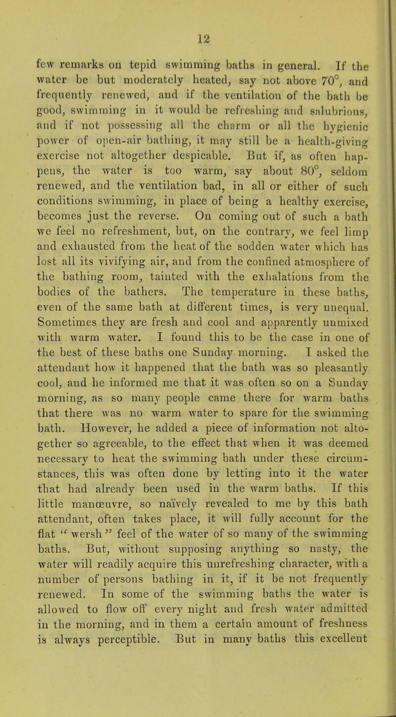 few remarks on tepid swimming baths in general. If the water be but moderately heated, say not above 70°, and frequently renewed, and if the ventilation of the bath be good, swimming in it would be refreshing and salubrious, and if not possessing all the charm or all the hygienic power of open-air bathing, it may still be a health-giving exercise not altogether despicable. But if, as often hap- pens, the water is too warm, say about 80°, seldom renewed, and the ventilation bad, in all or either of such conditions swimming, in place of being a healthy exercise, becomes just the reverse. On coming out of such a bath we feel no refreshment, but, on the contrary, we feel limp and exhausted from the heat of the sodden water which has lost all its vivifying air, and from the confined atmosphere of the bathing room, tainted with the exhalations from the bodies of the bathers. The temperature in these baths, even of the same bath at different times, is very unequal. Sometimes they are fresh and cool and apparently unmixed with warm water. I found this to be the case in one of the best of these baths one Sunday morning. I asked the attendant how it happened that the bath was so pleasantly cool, and he informed me that it was often so on a Sunday morning, as so many people came there for warm baths that there was no warm water to spare for the swimming bath. However, he added a piece of information not alto- gether so agreeable, to the effect that when it was deemed necessary to heat the swimming bath under these circum- stances, this was often done by letting into it the water that had already been used in the warm baths. If this little manoeuvre, so naively revealed to me by this bath attendant, often takes place, it will fully account for the flat “ wersh” feel of the water of so many of the swimming baths. But, without supposing anything so nasty, the water will readily acquire this unrefreshing character, with a number of persons bathing in it, if it be not frequently renewed. In some of the swimming baths the water is allowed to flow off every night and fresh water admitted in the morning, and in them a certain amount of freshness is always perceptible. But in many baths this excellent