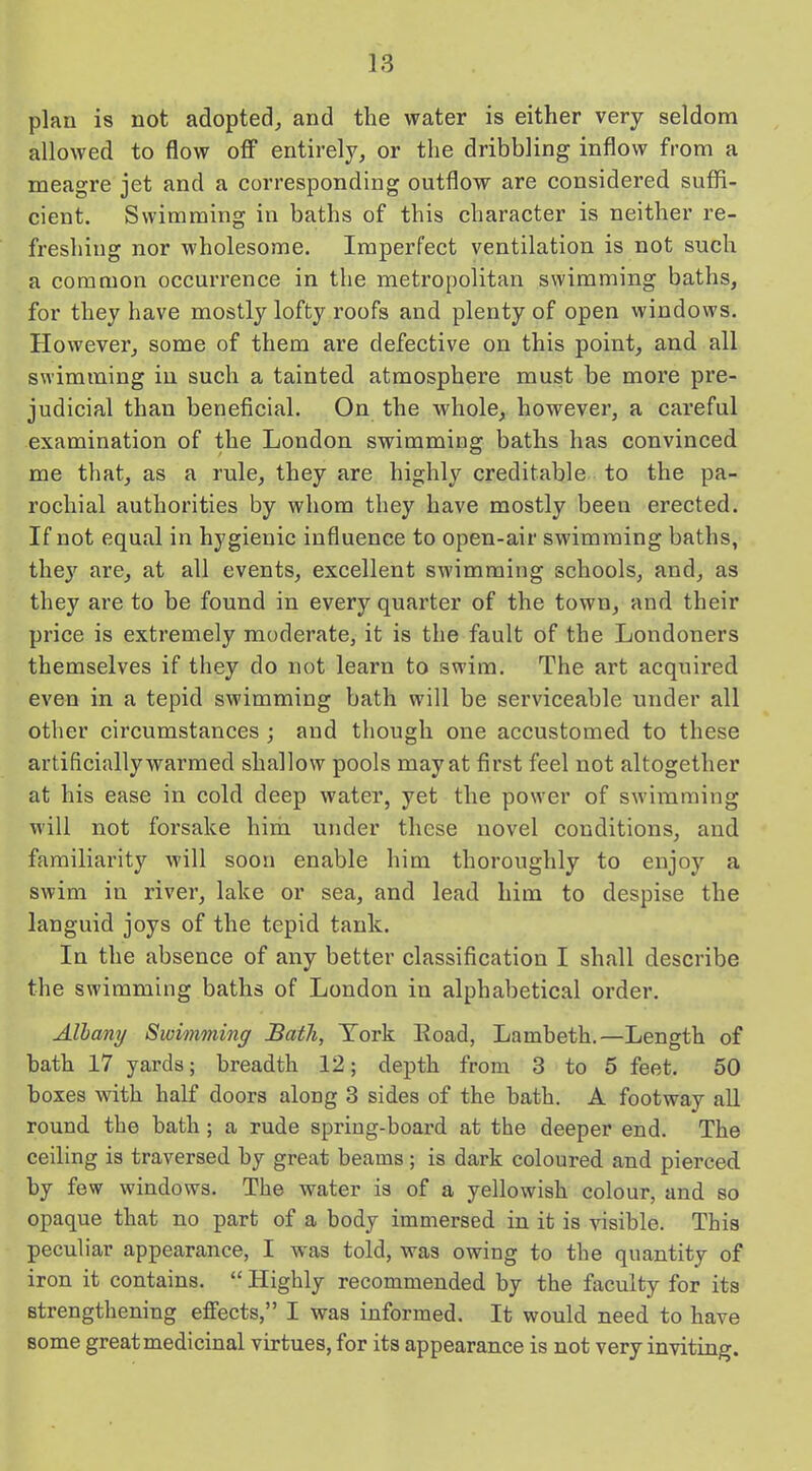 plan is not adopted, and the water is either very seldom allowed to flow off entirely, or the dribbling inflow from a meagre jet and a corresponding outflow are considered suffi- cient. Swimming in baths of this character is neither re- freshing nor wholesome. Imperfect ventilation is not such a common occurrence in the metropolitan swimming baths, for they have mostly lofty roofs and plenty of open windows. However, some of them are defective on this point, and all swimming in such a tainted atmosphere must be more pre- judicial than beneficial. On the whole, however, a careful examination of the London swimming baths has convinced me that, as a rule, they are highly creditable to the pa- rochial authorities by whom they have mostly been erected. If not equal in hygienic influence to open-air swimming baths, they are, at all events, excellent swimming schools, and, as they are to be found in every quarter of the town, and their price is extremely moderate, it is the fault of the Londoners themselves if they do not learn to swim. The art acquired even in a tepid swimming bath will be serviceable under all other circumstances ; and though one accustomed to these artificially warmed shallow pools may at first feel not altogether at his ease in cold deep water, yet the power of swimming will not forsake him under these novel conditions, and familiarity will soon enable him thoroughly to enjoy a swim in river, lake or sea, and lead him to despise the languid joys of the tepid tank. In the absence of any better classification I shall describe the swimming baths of London in alphabetical order. Albany Swimming Bath, York Load, Lambeth.—Length of bath 17 yards; breadth 12; depth from 3 to 5 feet. 50 boxes with half doors along 3 sides of the bath. A footway all round the bath ; a rude spring-board at the deeper end. The ceiling is traversed by great beams ; is dark coloured and pierced by few windows. The water is of a yellowish colour, and so opaque that no part of a body immersed in it is visible. This peculiar appearance, I was told, was owing to the quantity of iron it contains. “ Highly recommended by the faculty for its strengthening effects,” I was informed. It would need to have some great medicinal virtues, for its appearance is not very inviting.