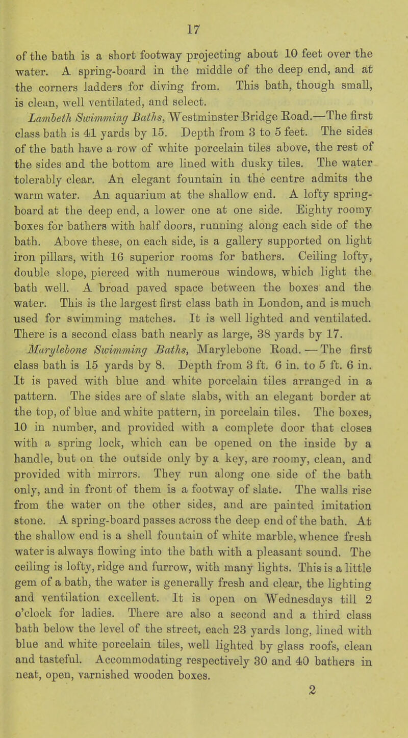 of the bath is a short footway projecting about 10 feet over the water. A spring-board in the middle of the deep end, and at the corners ladders for diving from. This bath, though small, is clean, well ventilated, and select. Lambeth Swimming Baths, Westminster Bridge Boad.—The first class bath is 41 yards by 15. Depth from 3 to 5 feet. The sides of the bath have a row of white porcelain tiles above, the rest of the sides and the bottom are lined with dusky tiles. The water tolerably clear. An elegant fountain in the centre admits the warm water. An aquarium at the shallow end. A lofty spring- board at the deep end, a lower one at one side. Eighty roomy boxes for bathers with half doors, running along each side of the bath. Above these, on each side, is a gallery supported on light iron pillars, with 16 superior rooms for bathers. Ceiling lofty, double slope, pierced with numerous windows, which light the bath well. A broad paved space between the boxes and the water. This is the largest first class bath in London, and is much used for swimming matches. It is well lighted and ventilated. There is a second class bath nearly as large, 38 yards by 17. Marylebone Swimming Baths, Marylebone Boad. — The first class bath is 15 yards by 8. Depth from 3 ft. 6 in. to 5 ft. 6 in. It is paved with blue and white porcelain tiles arranged in a pattern. The sides are of slate slabs, with an elegant border at the top, of blue and white pattern, in porcelain tiles. The boxes, 10 in number, and provided with a complete door that closes with a spring lock, which can be opened on the inside by a handle, but on the outside only by a key, are roomy, clean, and provided with mirrors. They run along one side of the bath only, and in front of them is a footway of slate. The walls rise from the water on the other sides, and are painted imitation stone. A spring-board passes across the deep end of the bath. At the shallow end is a shell fountain of white marble, whence fresh water is always flowing into the bath with a pleasant sound. The ceiling is lofty, ridge and furrow, with many lights. This is a little gem of a bath, the water is generally fresh and clear, the lighting and ventilation excellent. It is open on Wednesdays till 2 o’clock for ladies. There are also a second and a third class bath below the level of the street, each 23 yards long, lined with blue and white porcelain tiles, well lighted by glass roofs, clean and tasteful. Accommodating respectively 30 and 40 bathers in neat, open, varnished wooden boxes. 2