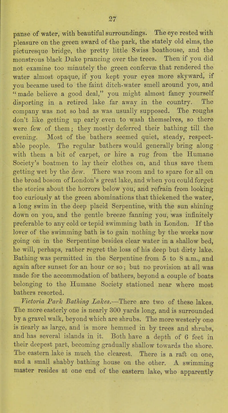 panse of water, with beautiful surroundings. The eye rested with pleasure on the green sward of the park, the stately old elms, the picturesque bridge, the pretty little Swiss boathouse, and the monstrous black Duke prancing over the trees. Then if you did not examine too minutely the green confervse that rendered the water almost opaque, if you kept your eyes more skyward, if you became used to the faint ditch-water smell around you, and “ made believe a good deal,” you might almost fancy yourself disporting in a retired lake far away in the country. The company was not so bad as was usually supposed. The roughs don’t like getting up early even to wash themselves, so there were few of them; they mostly deferred their bathing till the evening. Most of the bathers seemed quiet, steady, respect- able people. The regular bathers would generally bring along with them a bit of carpet, or hire a rug from the Humane Society’s boatmen to lay their clothes on, and thus save them getting wet by the dew. There was room and to spare for all on the broad bosom of London’s great lake, and when you could forget the stories about the horrors below you, and refrain from looking too curiously at the green abominations that thickened the water, a long swim in the deep placid Serpentine, with the sun shining down on you, and the gentle breeze fanning you, was infinitely preferable to any cold or tepid swimming bath in London. If the lover of the swimming bath is to gain nothing by the works now going on in the Serpentine besides clear water in a shallow bed, he will, perhaps, rather regret the loss of his deep but dirty lake. Bathing was permitted in the Serpentine from 5 to 8 a.m., and again after sunset for an hour or so; but no provision at all was made for the accommodation of bathers, beyond a couple of boats belonging to the Humane Society stationed near where most bathers resorted. Victoria Parle Bathing Lalces.—There are two of these lakes. The more easterly one is nearly 300 yards long, and is surrounded by a gravel walk, beyond which are shrubs. The more westerly one is nearly as large, and is more hemmed in by trees and shrubs, and has several islands in it. Both have a depth of G feet in their deepest part, becoming gradually shallow towards the shore. The eastern lake is much the clearest. There is a raft on one, and a small shabby bathing house on the other. A swimming master resides at one end of the eastern lake, who apparently