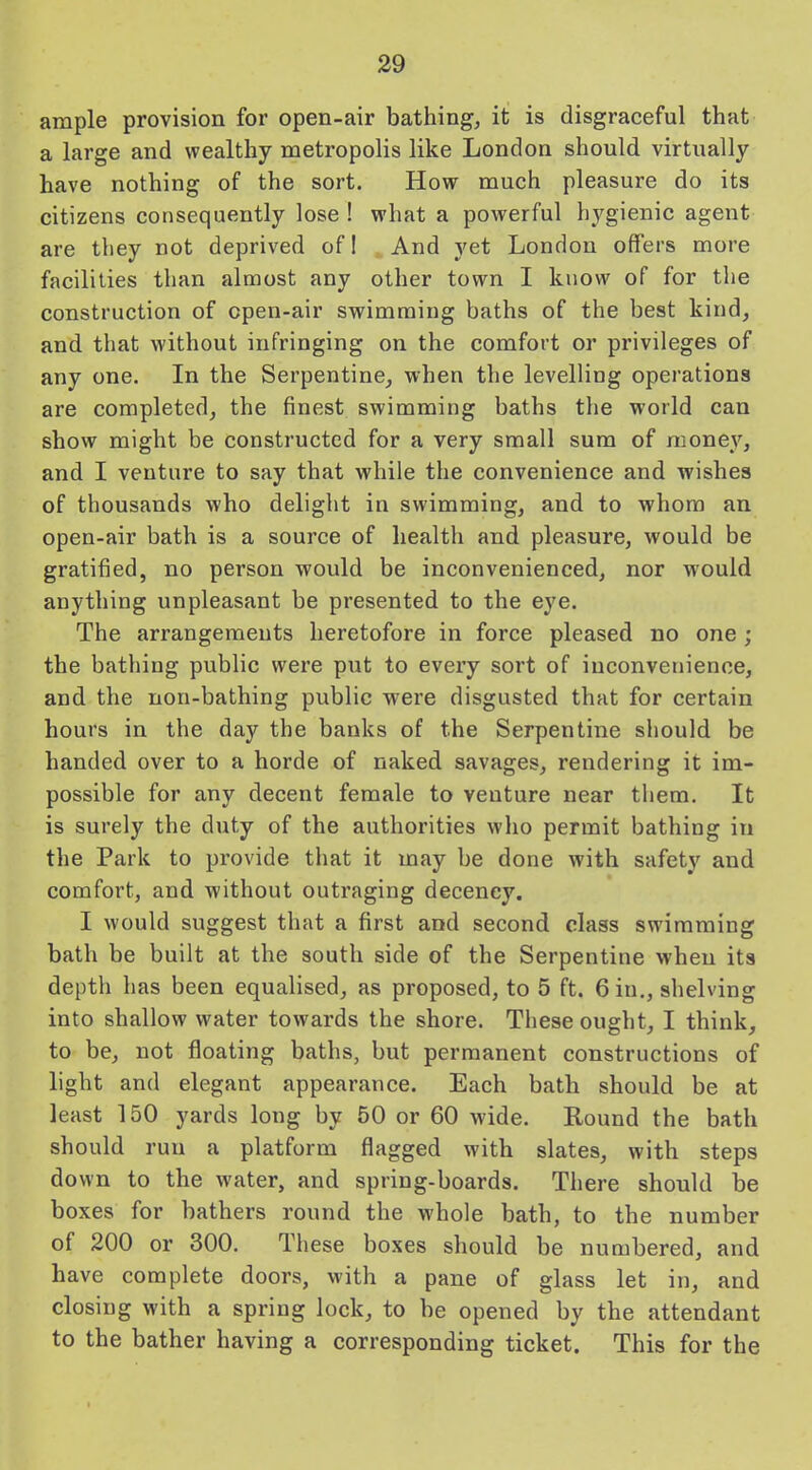 ample provision for open-air bathing, it is disgraceful that a large and wealthy metropolis like London should virtually have nothing of the sort. How much pleasure do its citizens consequently lose ! what a powerful hygienic agent are they not deprived of I And yet London offers more facilities than almost any other town I know of for the construction of open-air swimming baths of the best kind, and that without infringing on the comfort or privileges of any one. In the Serpentine, when the levelling operations are completed, the finest swimming baths the world can show might be constructed for a very small sum of money, and I venture to say that while the convenience and wishes of thousands who delight in swimming, and to whom an open-air bath is a source of health and pleasure, would be gratified, no person would be inconvenienced, nor would anything unpleasant be presented to the eye. The arrangements heretofore in force pleased no one ; the bathing public were put to every sort of inconvenience, and the non-bathing public were disgusted that for certain hours in the day the banks of the Serpentine should be handed over to a horde of naked savages, rendering it im- possible for any decent female to venture near them. It is surely the duty of the authorities who permit bathing in the Park to provide that it may be done with safety and comfort, and without outraging decency. I would suggest that a first and second class swimming bath be built at the south side of the Serpentine when its depth has been equalised, as proposed, to 5 ft. 6 in., shelving into shallow water towards the shore. These ought, I think, to be, not floating baths, but permanent constructions of light and elegant appearance. Each bath should be at least 150 yards long by 50 or 60 wide. Round the bath should run a platform flagged with slates, with steps down to the water, and spring-boards. There should be boxes for bathers round the whole bath, to the number of 200 or 300. These boxes should be numbered, and have complete doors, with a pane of glass let in, and closing with a spring lock, to be opened by the attendant to the bather having a corresponding ticket. This for the