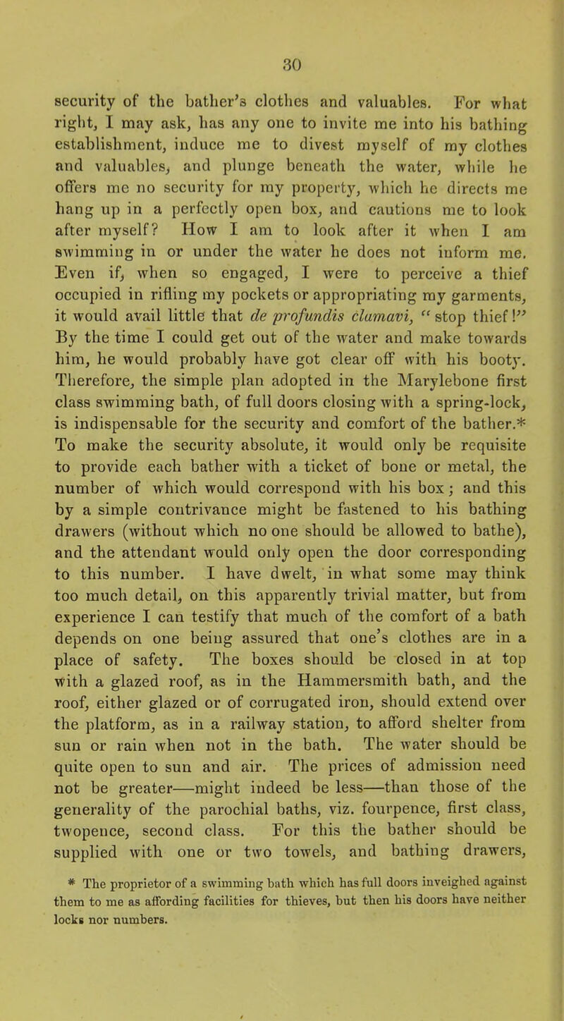 security of the bather’s clothes and valuables. For what right, I may ask, has any one to invite me into his bathing establishment, induce me to divest myself of my clothes and valuables, and plunge beneath the water, while he offers me no security for my property, which he directs me hang up in a perfectly open box, and cautions me to look after myself? How I am to look after it when I am swimming in or under the water he does not inform me. Even if, when so engaged, I were to perceive a thief occupied in rifling my pockets or appropriating my garments, it would avail little that de profundis clumavi, “ stop thief!” By the time I could get out of the water and make towards him, he would probably have got clear off with his booty. Therefore, the simple plan adopted in the Marylebone first class swimming bath, of full doors closing with a spring-lock, is indispensable for the security and comfort of the bather.* To make the security absolute, it would only be requisite to provide each bather with a ticket of bone or metal, the number of which would correspond with his box; and this by a simple contrivance might be fastened to his bathing drawers (without which no one should be allowed to bathe), and the attendant would only open the door corresponding to this number. I have dwelt, in what some may think too much detail, on this apparently trivial matter, but from experience I can testify that much of the comfort of a bath depends on one being assured that one’s clothes are in a place of safety. The boxes should be closed in at top with a glazed roof, as in the Hammersmith bath, and the roof, either glazed or of corrugated iron, should extend over the platform, as in a railway station, to afford shelter from sun or rain when not in the bath. The water should be quite open to sun and air. The prices of admission need not be greater—might indeed be less—than those of the generality of the parochial baths, viz. fourpence, first class, tw'opence, second class. For this the bather should be supplied with one or two towels, and bathing drawers, * The proprietor of a swimming bath which has full doors inveighed against them to me as affording facilities for thieves, but then his doors have neither locks nor numbers.