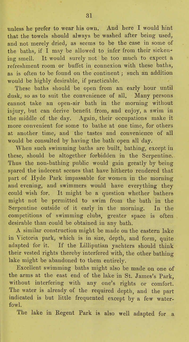 unless he prefer to wear his own. And here I would hint that the towels should always be washed after being used, and not merely dried, as seems to be the case in some of the baths, if I may be allowed to infer from their sicken- ing smell. It would surely not be too much to expect a refreshment room or buffet in connexion with these baths, as is often to be found on the continent; such an addition would be highly desirable, if practicable. These baths should be open from an early hour until dusk, so as to suit the convenience of all. Many persons cannot take an open-air bath in the morning without injury, but can derive benefit from, and enjoy, a swim in the middle of the day. Again, their occupations make it more convenient for some to bathe at one time, for others at another time, and the tastes and convenience of all would be consulted by having the bath open all day. When such swimming baths are built, bathing, except in these, should be altogether forbidden in the Serpentine. Thus the non-bathing public would gain greatly by being spared the indecent scenes that have hitherto rendered that part of Hyde Park impassable for women in the morning and evening, and swimmers would have everything they could wish for. It might be a question whether bathers might not be permitted to swim from the bath in the Serpentine outside of it early in the morning. In the competitions of swimming clubs, greater space is often desirable than could be obtained in any bath. A similar construction might be made on the eastern lake in Victoria park, which is in size, depth, and form, quite adapted for it. If the Lilliputian yacliters should think their vested rights thereby interfered with, the other bathing lake might be abandoned to them entirely. Excellent swimming baths might also be made on one of the arms at the east end of the lake in St. James’s Park, without interfering with any one’s rights or comfort. The water is already of the required depth, and the part indicated is but little frequented except by a few water- fowl. The lake in Regent Park is also well adapted for a