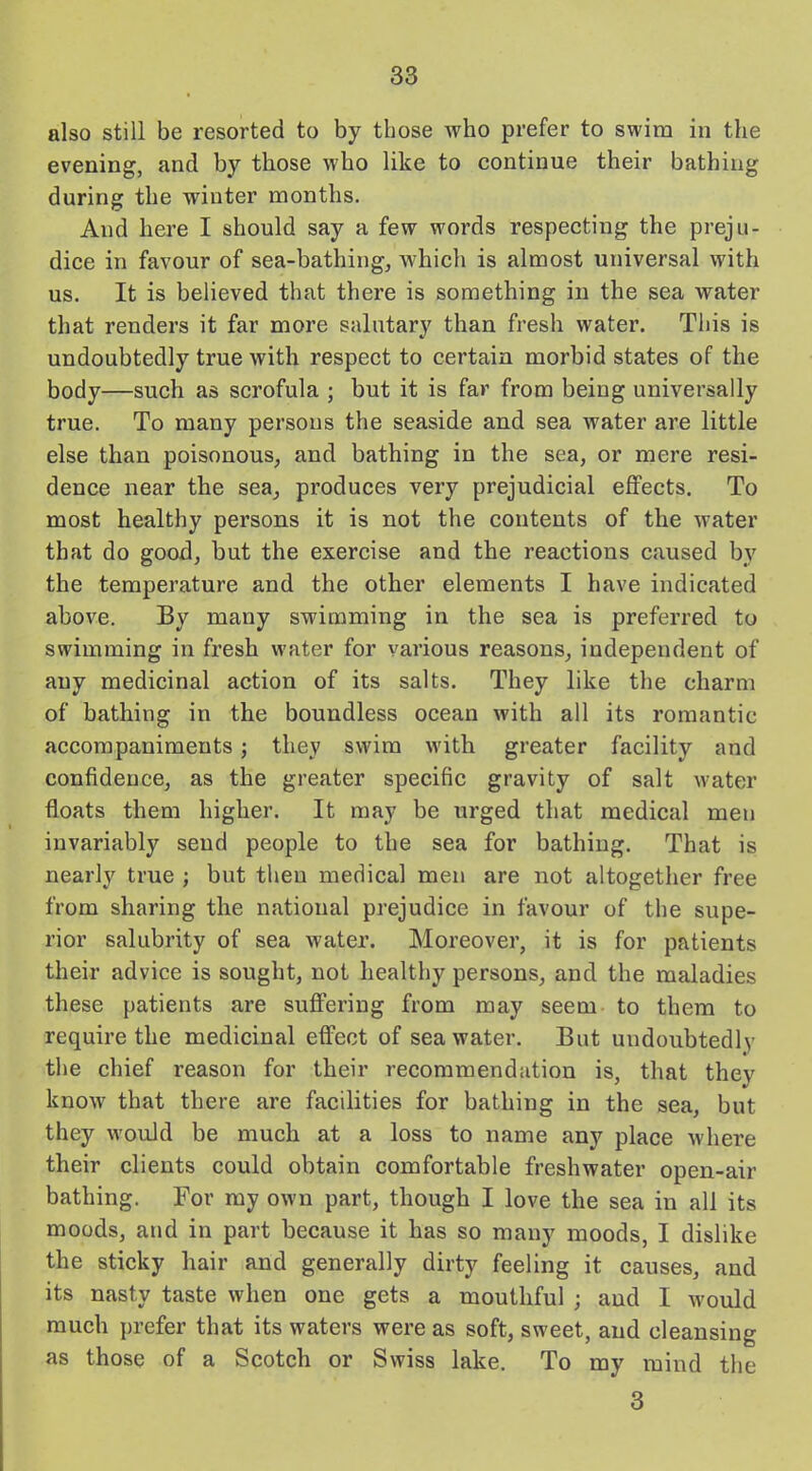 also still be resorted to by those who prefer to swim in the evening, and by those who like to continue their bathing during the winter months. And here I should say a few words respecting the preju- dice in favour of sea-bathing, which is almost universal with us. It is believed that there is something in the sea water that renders it far more salutary than fresh water. This is undoubtedly true with respect to certain morbid states of the body—such as scrofula ; but it is far from being universally true. To many persons the seaside and sea water are little else than poisonous, and bathing in the sea, or mere resi- dence near the sea, produces very prejudicial effects. To most healthy persons it is not the contents of the water that do good, but the exercise and the reactions caused by the temperature and the other elements I have indicated above. By many swimming in the sea is preferred to swimming in fresh water for various reasons, independent of any medicinal action of its salts. They like the charm of bathing in the boundless ocean with all its romantic accompaniments; they swim with greater facility and confidence, as the greater specific gravity of salt water floats them higher. It may be urged that medical men invariably send people to the sea for bathing. That is nearly true ; but then medical men are not altogether free from sharing the national prejudice in favour of the supe- rior salubrity of sea water. Moreover, it is for patients their advice is sought, not healthy persons, and the maladies these patients are suffering from may seem to them to require the medicinal effect of seawater. But undoubtedlv the chief reason for their recommendation is, that they know that there are facilities for bathing in the sea, but they would be much at a loss to name any place where their clients could obtain comfortable freshwater open-air bathing. For my own part, though I love the sea in all its moods, and in part because it has so many moods, I dislike the sticky hair and generally dirty feeling it causes, and its nasty taste when one gets a mouthful ; aud I would much prefer that its waters were as soft, sweet, aud cleansing as those of a Scotch or Swiss lake. To my mind the 3