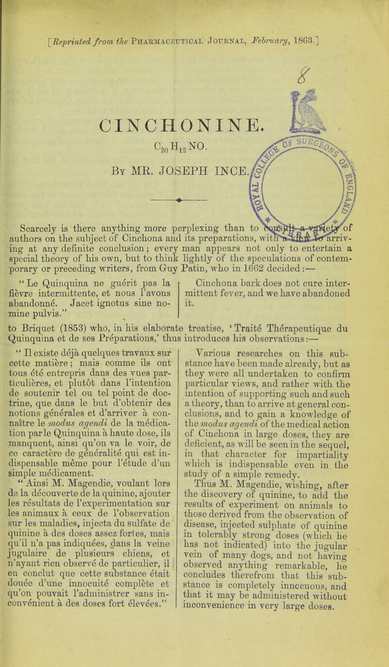 [Reprinied from ihe'PnxJiMACF.VTiOAZ Journal, February, 18G3.] CINCHONINE. By me. JOSEPH INGE. 1:^ Scarcely is there anything more perplexing than to authors on the subject of Cinchona and its preparations, witn'»;3aBJC«*^arriv- ing at any definite conclusion; every man appears not only to entertain a special theory of his own, but to think lightly of the speculations of contem- porary or preceding writers, from Guy Patin, who in 1662 decided:— Cinchona bark does not cure inter- mittent fever, and we have abandoned it.  Le Quinquina ne guerit pas la fievre intermittente, et nous I'avons abandonne. Jacet ignotus sine no- mine pulvis. to Briquet (1853) who, in his elaborate treatise, ' Traits Thdrapeutique du Quinquina et de ses Preparations,' thus introduces his observations:—  II existe deja quelques travaux sur cette matiere; mais comme ils ont tons ete entrepris dans des vues par- ticulieres, et plutot dans I'intention de soutenir tel ou tel point de doc- trine, que dans le but d'obtenir des notions generales et d'arriver a con- naitre le modus agendi de la medica- tion parle Quinquina a haute dose, ils manquent, ainsi c^u'on va le voir, de ce caractere de generalite qui est in- dispensable meme pour I'etude d'un simple medicament.  Ainsi M. Magendie, voulant lors de la decouverte de la quinine, aj outer les resultats de I'experimentation sur les animaux a ceux de 1'observation sur les maladies, injecta du siilfate de quinine a des doses assez fortes, mais qu'il n'a pas indiquees, dans la veine jugulaire de plusieurs chiens, et n'ayaut rien observe de particulier, il en conclut que cette siibstance etait donee d'une innocuite complete et qu'on pouvait I'administrer sans in- convenient a des doses fort elevees. Various researches on this sub- stance have been made already, b\it as tbey were aU. undertaken to confii-m particular views, and rather with the intention of supporting such and such a theory, than to arrive at general con- clusions, and to gain a knowledge of the modus agendi of the medical action of Cinchona in large doses, they are deficient, as will be seen in the sequel, in that character for impartiality which is indispensable even in the study of a simple remedy. Thus M. Magendie, wishing, after the discovery of quinine, to add the results of experiment on animals to those derived from the observation of disease, injected sulphate of quinine in tolerably strong doses (which he has not indicated) into the jugular vein of many dogs, and not having observed anything remarkable, he concludes therefrom that this sub- stance is completely innocuous, and that it may be administered without inconvenience in very large doses.