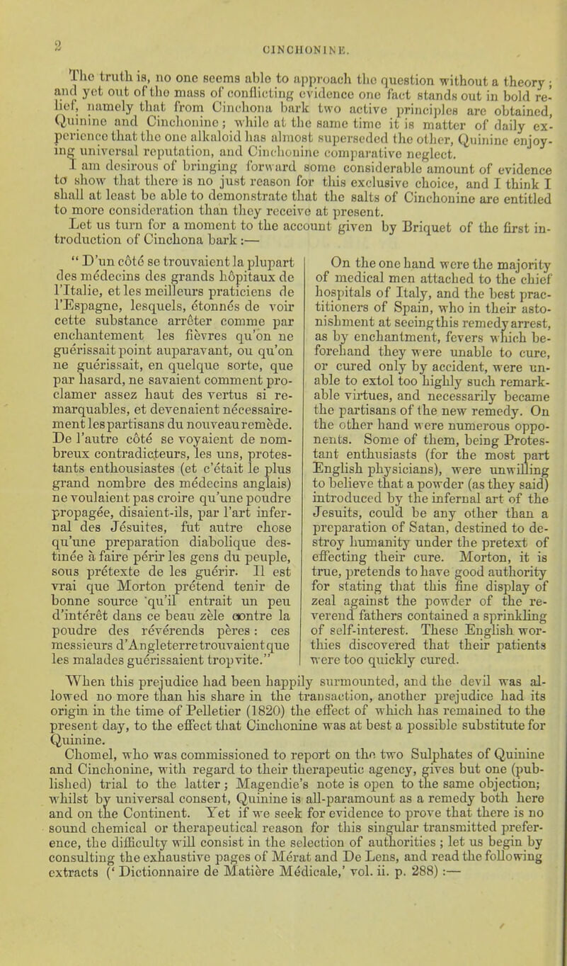 CJNCHONINE. The truth is, no one seems able to approach the question without a theory ; and yet out of the mass of conllicting evidence one fact stands out in bold re- lief, namely that from Cinchona bark two active princij)]c8 are obtained, Quinine and Cinclionino; while at the same time it is matter of daily ex- perience that the one alkaloid has almost superseded the other, Quinine enjoy- ing universal reputation, and Cincliouine comparative neglect. I am desirous of bringing Ibrward some considerable amount of evidence to show that there is no just reason for this exclusive choice, and I think I shall at least bo able to demonstrate that the salts of Cinchonino are entitled to more consideration than they receive at present. Let us turn for a moment to the account given by Briquet of the first in- troduction of Cinchona bark:—  D'un cote se trouvaient la plupart des mddecins des grands hopitaux de ritalie, et les meilleurs praticiens de I'Espagne, lesquels, etonncs de voir cette substance arreter comme par enchantement les fievres qu'on ne guerissait point auparavant, ou qu'on ue guerissait, en quelque sorte, que par hasard, ne savaient comment pro- elamer assez haut des vertus si re- marquables, et devenaient necessaire- ment les partisans du nouveauremede. De 1'autre cote se voyaient de nom- breux contradicteurs, les uns, protes- tants enthousiastes (et c'etait le plus grand nombre des medecins anglais) ne voulaieut pas croire qu'une poudre propagee, disaieut-ils, par I'art infer- nal des Jesuites, fut autre chose qu'une preparation diabolique des- tinee afaire perirles gens du peuple, sous pretexte de les guerir. 11 est vrai que Morton pretend tenir de bonne source 'qu'il entrait un peu d'interet dans ce beau zele oontre la poudre des reverends peres: ces messieurs d'Angleterre trouvaient que les malades guerissaient tropvite. On the one hand were the majority of medical men attached to the chief hospitals of Italy, and the best prac- titioners of Spain, who in their asto- nishment at seeingthis remedy arrest, as by enchantment, fevers which be- forehand they were unable to cure, or cured only by accident, were un- able to extol too highly such remark- able vii-tues, and necessarily became the partisans of the new remedy. On the other hand were numerous oppo- nents. Some of them, being Protes- tant enthusiasts (for the most part English physicians), were unwilling to believe that a powder (as they said) introduced by the infernal art of the Jesuits, could be any other than a preparation of Satan, destined to de- stroy humanity under the pretext of effecting their cure. Morton, it is true, pretends to have good authority for stating that this fine display of zeal against the powder of the re- verend fathers contained a sprinkling of self-interest. These English wor- thies discovered that their patients were too quickly cured. When this prejudice had been happily surmounted, and the devil was al- lowed no more than his share in the transaction, another prejudice had its origin in the time of Pelletier (1820) the effect of which has remained to the present day, to the efiiect that Cinchonine was at best a possible substitute for Quinine. Chomel, who was commissioned to report on the two Sulphates of Quinine and Cinchonine, with regard to their therapeutic agency, gives but one (pub- lished) trial to the latter; Magendie's note is open to the same objection; whilst bv universal consent, Quinine is all-paramount as a remedy both here and on the Continent. Yet if we seek for evidence to prove that there is no sound chemical or therapeutical reason for this singular transmitted prefer- ence, the difficulty will consist in the selection of authorities ; let us begin by consulting the exhaustive pages of Merat and De Lens, and read the following extracts (' Dictionnaire de Matiere Medicate,' vol. ii. p. 288) :—