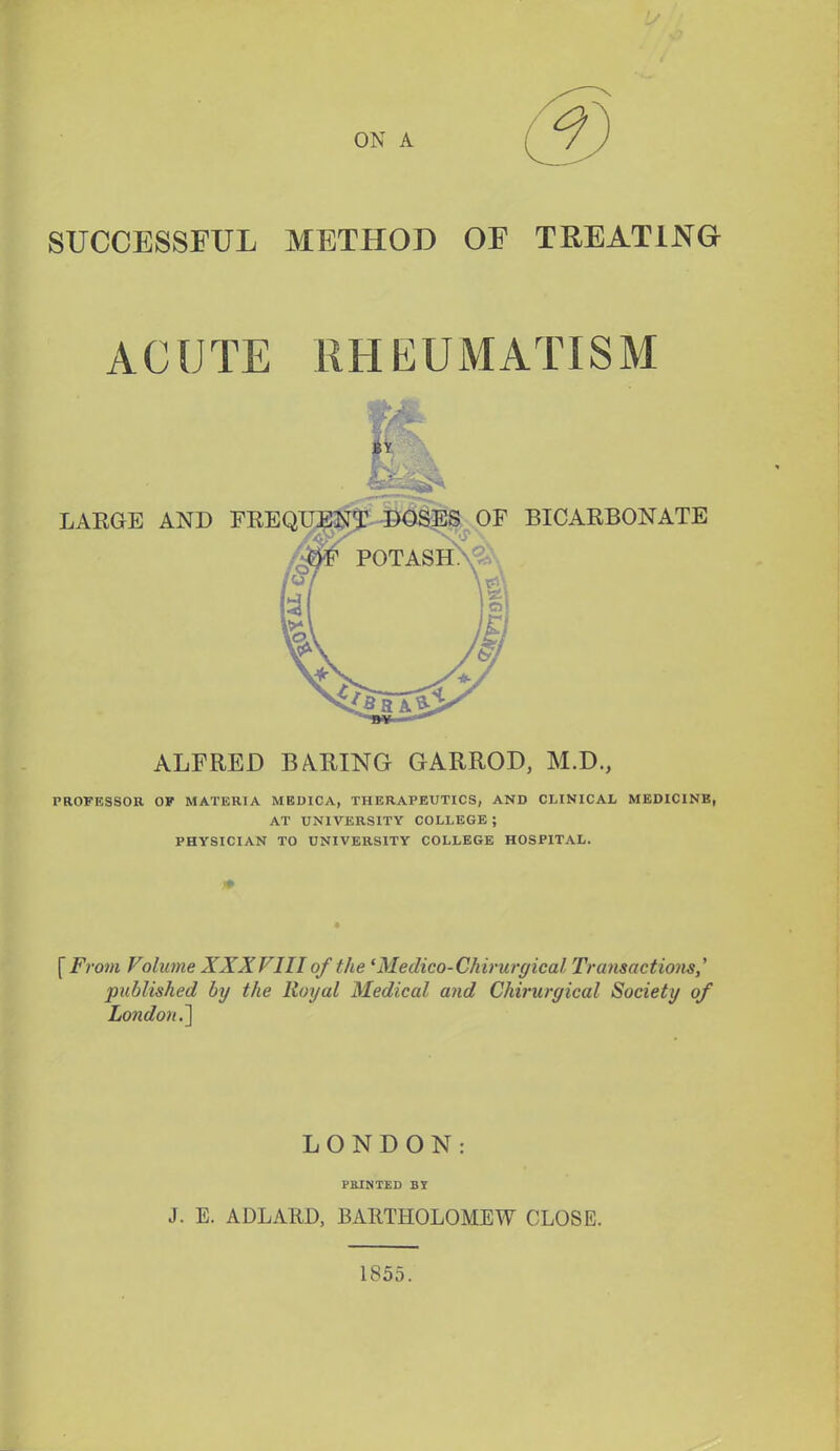 ON A SUCCESSFUL METHOD OF TREATING ACUTE RHEUMATISM LARGE AND FEE QTJ?];^5: DOSES OF BICARBONATE POTASH PROFESSOR OF MATERIA MBDICA, THERAPEUTICS, AND CMNICAL MEDICINB, AT UNIVERSITY COLLEGE ; PHYSICIAN TO UNIVERSITY COLLEGE HOSPITAL. [Ffoin Volume XXXVIII of the 'Medico-Chirwgical Transactiomy published by the Royal Medical and Chirurgical Society of London,~\ ALFRED BA^RING GARROD, M.D., LONDON: PRINTED BJ J. E. ADLARD, BARTHOLOMEW CLOSE. 1855.