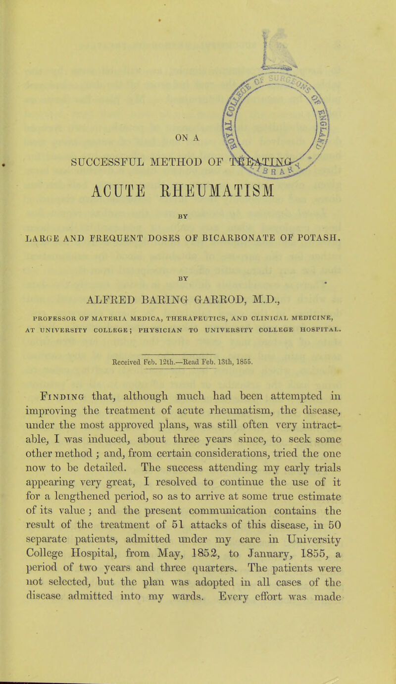 ACUTE RHEUMATISM BY LARGE AND FREQUENT DOSES OF BICARBONATE OF POTASH. BY ALFRED BARING GARROD, M.D., PROFESSOR OF MATERIA MEDICA, THERAPEUTICS, AND CLINICAL MEDICINE, AT UNIVERSITY COLLEGE; PHYSICIAN TO UNIVERSITY COLLEGE HOSPITAL. Received Feb. 12tli.—Read Feb. 13th, 1855. Finding that, although much had been attempted in improving the treatment of acute rheumatism, the disease, imder the most approved plans, was still often very intract- able, I was induced, about three years since, to seek some other method ; and, from certain considerations, tried the one now to be detailed. The success attending my early trials appearing very great, I resolved to continue the use of it for a lengthened period, so as to arrive at some true estimate of its value ; and the present commimication contains the result of the treatment of 51 attacks of this disease, in 50 separate patients, admitted under my care in University College Hospital, from May, 1852, to January, 1855, a period of two years and three quarters. The patients were not selected, but the plan was adopted in all cases of the disease admitted into my wards. Every effort was made