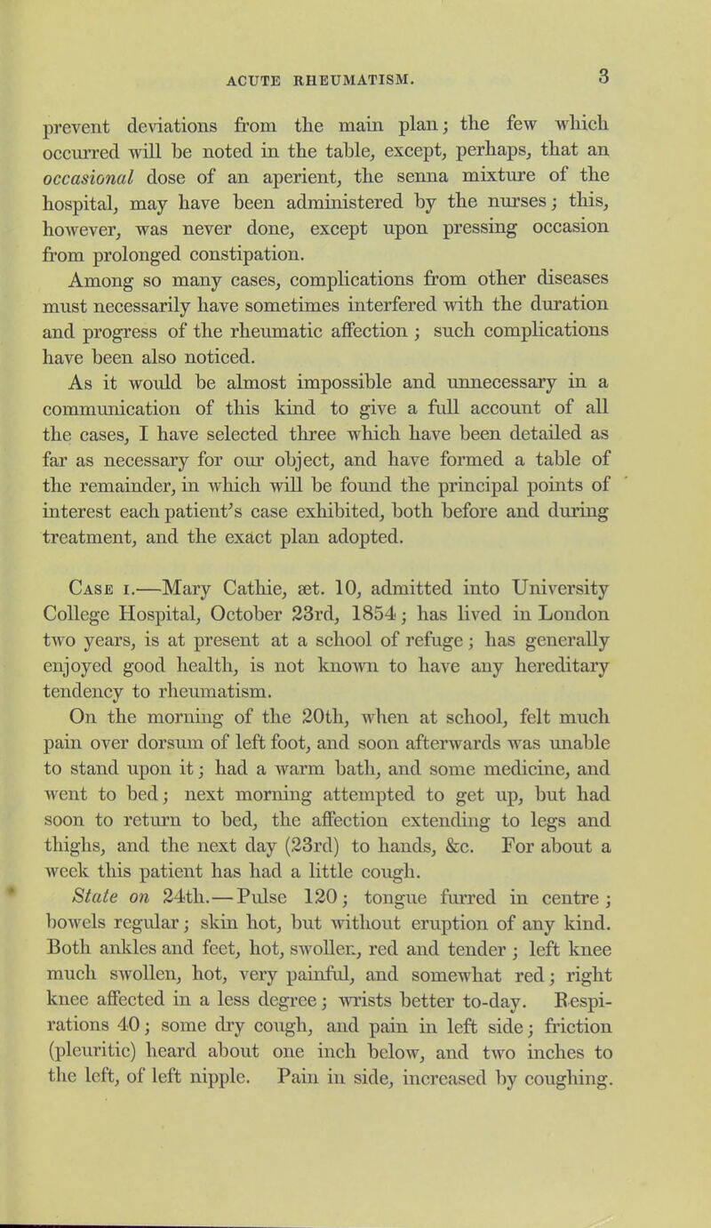 prevent deviations from tlie main plan; the few which occuiTcd will be noted in the table, except, perhaps, that an occasional dose of an aperient, the senna mixture of the hospital, may have been administered by the nurses; this, however, was never done, except upon pressing occasion from prolonged constipation. Among so many cases, complications from other diseases must necessarily have sometimes interfered with the duration and progress of the rheumatic affection ; such complications have been also noticed. As it would be almost impossible and unnecessary in a communication of this kind to give a ftdl account of all the cases, I have selected three which have been detailed as far as necessary for our object, and have formed a table of the remainder, in which will be found the principal points of interest each patient^s case exhibited, both before and during treatment, and the exact plan adopted. Case i.—Mary Cathie, set. 10, admitted into University College Hospital, October 23rd, 1854; has lived in London two years, is at present at a school of refuge; has generally enjoyed good health, is not known to have any hereditary tendency to rheumatism. On the mornmg of the 20th, when at school, felt much pain over dorsum of left foot, and soon afterwards was unable to stand upon it; had a warm batli, and some medicine, and went to bed; next morning attempted to get up, but had soon to return to bed, the affection extending to legs and thighs, and the next day (23rd) to hands, &c. For about a week this patient has had a little cough. State on 24th. — Pulse 120; tongue furred in centre; bowels regular; skin hot, but without eruption of any kind. Both ankles and feet, hot, swollen, red and tender ; left knee much swollen, hot, very painful, and somewhat red; right knee affected in a less degi'ce; wrists better to-day. Bespi- rations 40; some dry cough, and pain in left side; fi'iction (pleuritic) heard about one inch below, and two inches to the left, of left nipple. Pain in side, increased by coughing.