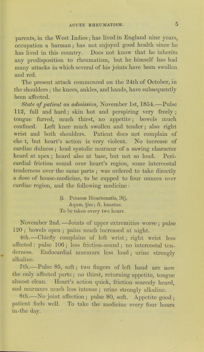 parents, in the West Indies; has lived in England nine years, occupation a barman; has not enjoyed good health since he has lived in this country. Does not know that he inherits any predisposition to rheumatism, but he himself has had many attacks in which several of his joints have been swollen and red. The present attack commenced on the 24th of October, in the shoulders; the knees, ankles, and hands, have subsequently been affected. State of patient on admission, November 1st, 1854.—Pulse 112, full and hard; skin hot and perspiring very freely; tongue furred, much thirst, no appetite; bowels much confined. Left knee much swollen and tender; also right wrist and both shoulders. Patient does not complain of che t, but heart's action is very \dolent. No increase of cardiac dulness; loud systohc mm-mur of a sawing character heard at apex; heard also at base, but not so loud. Peri- cardial friction somid over heart's region, some intercostal tenderness over the same parts ; was ordered to take directly a dose of house-medicine, to be cupped to four ounces over cardiac region, and the foUo^ving medicine: ]^ Potassaj Bicarbouatis, 3ij, AquiB, 3138; ft. haustus. To be taken every two hours. November 2nd. —Joints of upper extremities worse; pulse 120; bowels open ; pains much increased at night. 4th.—Chiefly complains of left m-ist; right wi'ist less affected: pulse 106; less friction-soimd; no intercostal ten- derness. Endocardial mm-mm's less loud; m'iue strongly alkaline. T'th.—Pulse 85, soft; two fingers of left hand are now the only aftected parts; no thirst, retm-ning appetite, tongue almost clean. Heart's action quick, friction scarcely heard, and mm'mm-s much less intense ; lu'ine strongly alkaline. 8th.—No joint affection; pulse 80, soft. Appetite good; patient feels well. To take the medicine every four hours in'the day.