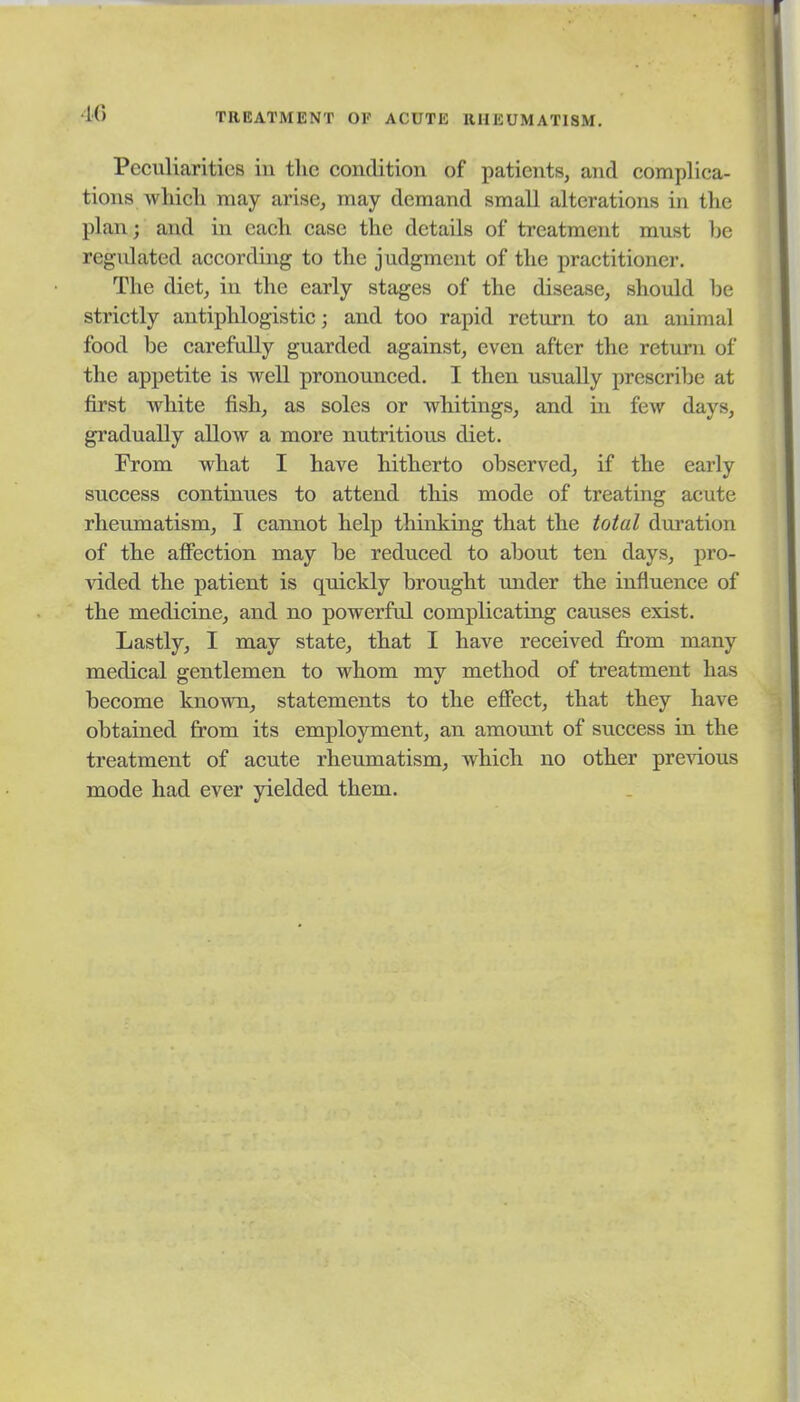 •16 TREATMENT OF ACUTE RHEUMATISM. Peculiarities in the condition of patients, and complica- tions whicli may arise, may demand small alterations in the plan; and in each case the details of treatment must be regidated according to the judgment of the practitioner. The diet, in the early stages of the disease, should be strictly antiphlogistic; and too rapid return to an animal food be carefully guarded against, even after the return of the appetite is well pronounced. I then usually prescribe at first white fish, as soles or whitings, and in few days, gradually allow a more nutritious diet. From what I have hitherto observed, if the early success continues to attend this mode of treating acute rheumatism, I cannot help thinking that the total duration of the affection may be reduced to about ten days, pro- vided the patient is quickly brought under the influence of the medicine, and no powerful complicating causes exist. Lastly, I may state, that I have received from many medical gentlemen to whom my method of treatment has become known, statements to the effect, that they have obtained from its employment, an amount of success in the treatment of acute rheumatism, which no other pre^dous mode had ever yielded them.