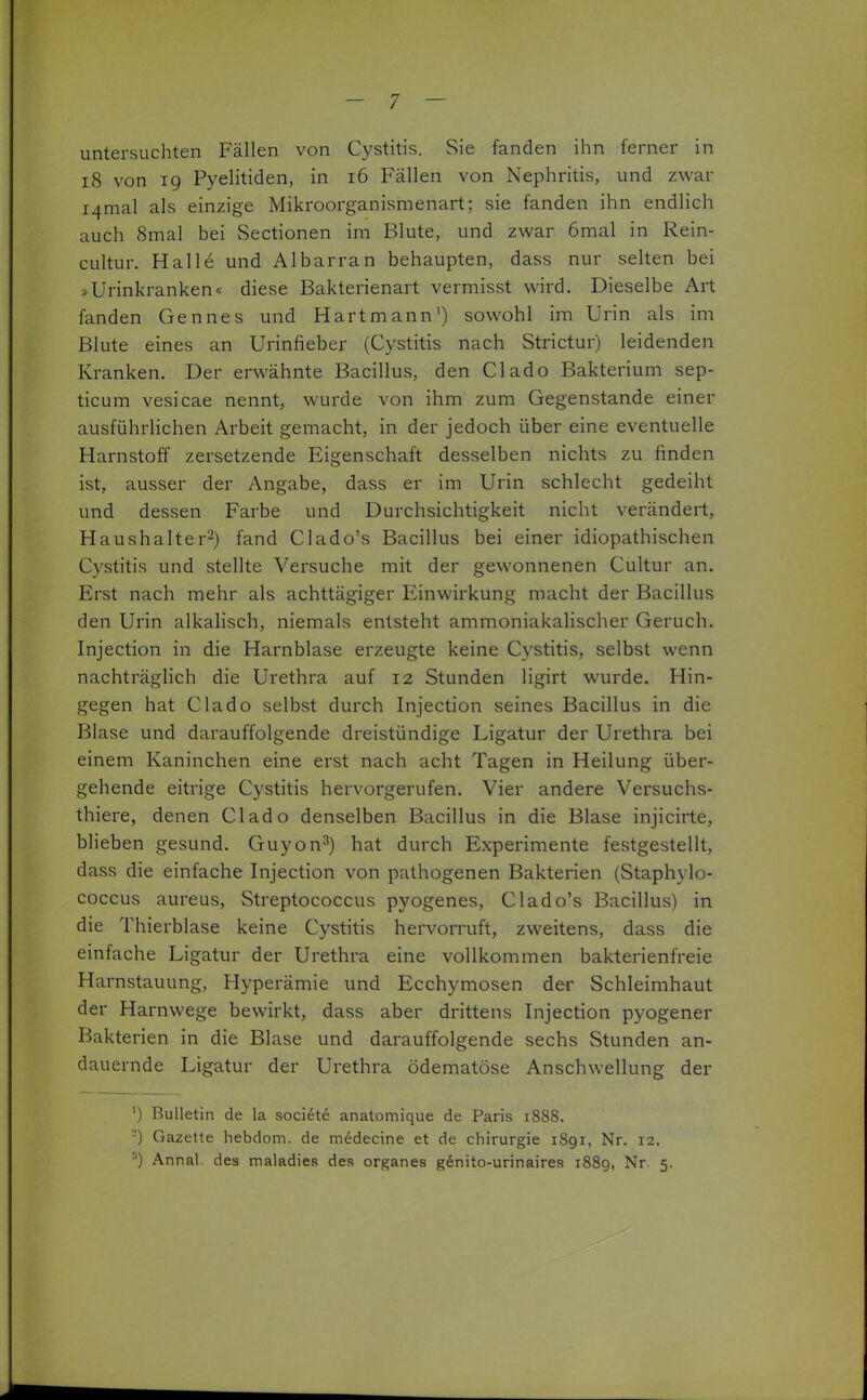 untersuchten Fällen von Cystitis. Sie fanden ihn ferner in i8 von 19 Pyelitiden, in 16 Fällen von Nephritis, und zwar I4mal als einzige Mikroorganismenart; sie fanden ihn endlich auch 8mal bei Sectionen im Blute, und zwar 6mal in Rein- cultur. Halle und Albarran behaupten, dass nur selten bei »Urinkranken« diese Bakterienart vermisst wird. Dieselbe Art fanden Gennes und Hartmann') sowohl im Urin als im Blute eines an Urinfieber (Cystitis nach Strictur) leidenden Kranken. Der erwähnte Bacillus, den Clado Bakterium sep- ticum vesicae nennt, wurde von ihm zum Gegenstande einer ausführlichen Arbeit gemacht, in der jedoch über eine eventuelle Harnstoff zersetzende Eigenschaft desselben nichts zu finden ist, ausser der Angabe, dass er im Urin schlecht gedeiht und dessen Farbe und Durchsichtigkeit nicht verändert, Haushalter^) fand Clado's Bacillus bei einer idiopathischen Cystitis und stellte Versuche mit der gewonnenen Cultur an. Erst nach mehr als achttägiger Einwirkung macht der Bacillus den Urin alkalisch, niemals entsteht ammoniakalischer Geruch. Injection in die Harnblase erzeugte keine Cystitis, selbst wenn nachträglich die Urethra auf 12 Stunden ligirt wurde. Hin- gegen hat Clado selbst durch Injection seines Bacillus in die Blase und darauffolgende dreistündige Ligatur der Urethra bei einem Kaninchen eine erst nach acht Tagen in Heilung über- gehende eitrige Cystitis hervorgerufen. Vier andere Versuchs- thiere, denen Clado denselben Bacillus in die Blase injicirte, blieben gesund. Guyon^) hat durch Experimente festgestellt, dass die einfache Injection von pathogenen Bakterien (Staphylo- coccus aureus, Streptococcus pyogenes, Clado's Bacillus) in die Thierblase keine Cystitis hervorruft, zweitens, dass die einfache Ligatur der Urethra eine vollkommen bakterienfreie Harnstauung, Hyperämie und Ecchymosen der Schleimhaut der Harnwege bewirkt, dass aber drittens Injection pyogener Bakterien in die Blase und darauffolgende sechs Stunden an- dauernde Ligatur der Urethra ödematöse Anschwellung der ') Bulletin de la societe anatomique de Paris 1888, '-') Gazette hebdom. de medecine et de Chirurgie 1891, Nr. 12. Annal. des maladies des organes gdnito-urinaires? 1889, Nr. 5.