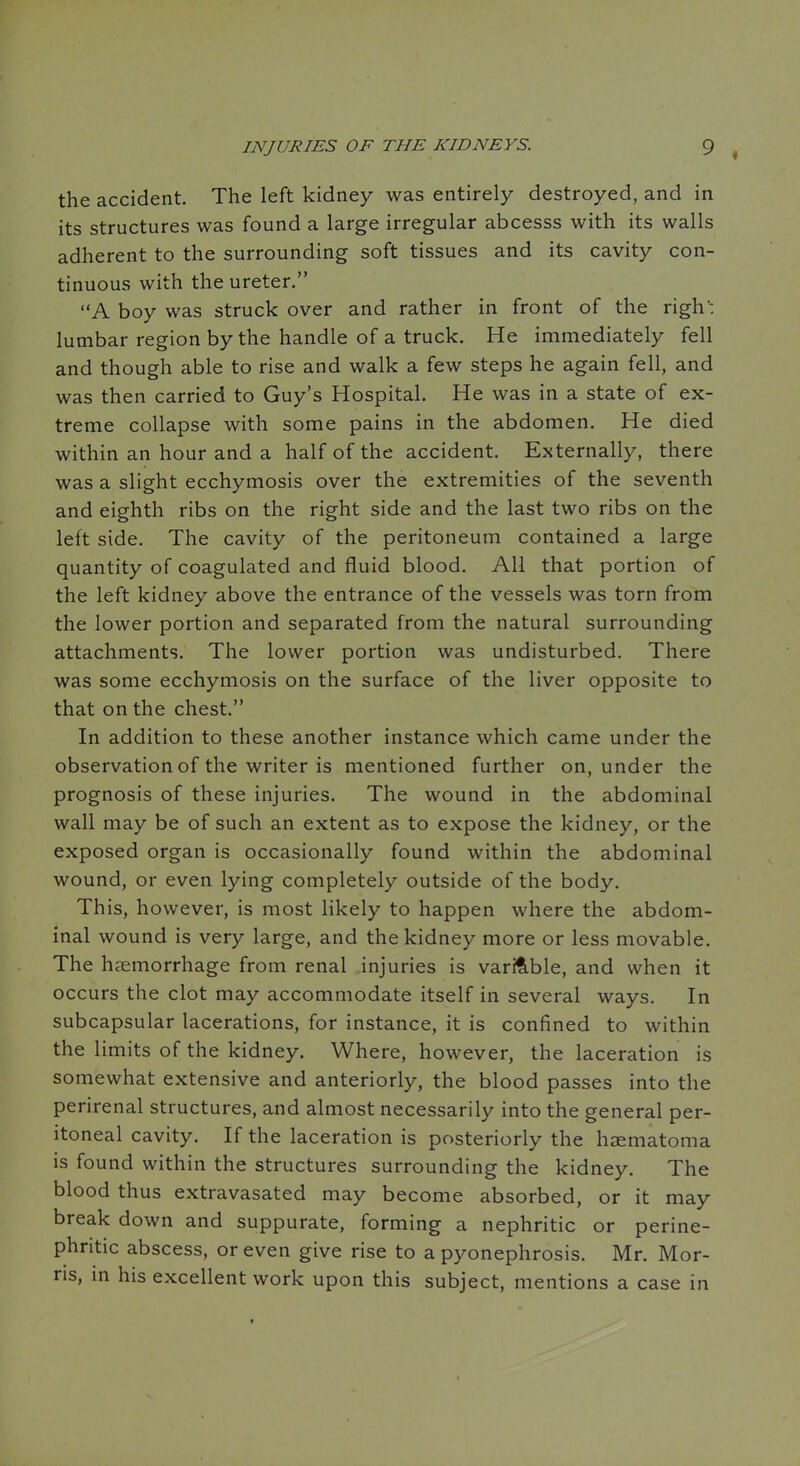 the accident. The left kidney was entirely destroyed, and in its structures was found a large irregular abcesss with its walls adherent to the surrounding soft tissues and its cavity con- tinuous with the ureter. A boy was struck over and rather in front of the righ: lumbar region by the handle of a truck. He immediately fell and though able to rise and walk a few steps he again fell, and was then carried to Guy's Hospital. He was in a state of ex- treme collapse with some pains in the abdomen. He died within an hour and a half of the accident. Externally, there was a slight ecchymosis over the extremities of the seventh and eighth ribs on the right side and the last two ribs on the left side. The cavity of the peritoneum contained a large quantity of coagulated and fluid blood. All that portion of the left kidney above the entrance of the vessels was torn from the lower portion and separated from the natural surrounding attachments. The lower portion was undisturbed. There was some ecchymosis on the surface of the liver opposite to that on the chest. In addition to these another instance which came under the observation of the writer is mentioned further on, under the prognosis of these injuries. The wound in the abdominal wall may be of such an extent as to expose the kidney, or the exposed organ is occasionally found within the abdominal wound, or even lying completely outside of the body. This, however, is most likely to happen where the abdom- inal wound is very large, and the kidney more or less movable. The haemorrhage from renal injuries is varifible, and when it occurs the clot may accommodate itself in several ways. In subcapsular lacerations, for instance, it is confined to within the limits of the kidney. Where, however, the laceration is somewhat extensive and anteriorly, the blood passes into the perirenal structures, and almost necessarily into the general per- itoneal cavity. If the laceration is posteriorly the haematoma is found within the structures surrounding the kidney. The blood thus extravasated may become absorbed, or it may break down and suppurate, forming a nephritic or perine- phritic abscess, or even give rise to a pyonephrosis. Mr. Mor- ns, in his excellent work upon this subject, mentions a case in