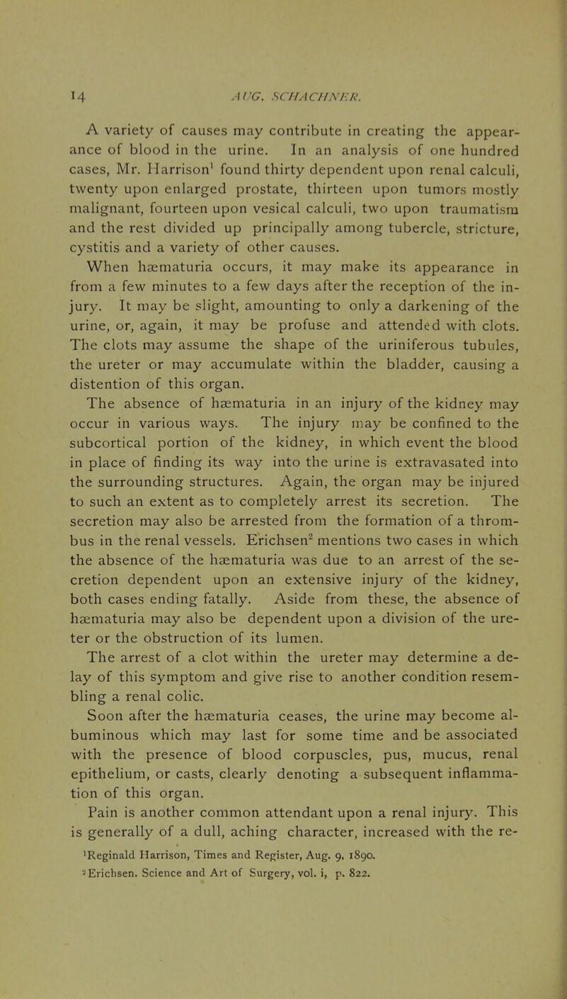 A variety of causes may contribute in creating the appear- ance of blood in the urine. In an analysis of one hundred cases, Mr. Harrison' found thirty dependent upon renal calculi, twenty upon enlarged prostate, thirteen upon tumors mostly malignant, fourteen upon vesical calculi, two upon traumatism and the rest divided up principally among tubercle, stricture, cystitis and a variety of other causes. When haematuria occurs, it may make its appearance in from a few minutes to a few days after the reception of the in- jury. It may be slight, amounting to only a darkening of the urine, or, again, it may be profuse and attended with clots. The clots may assume the shape of the uriniferous tubules, the ureter or may accumulate within the bladder, causing a distention of this organ. The absence of haematuria in an injury of the kidney may occur in various ways. The injury may be confined to the subcortical portion of the kidney, in which event the blood in place of finding its way into the urine is extravasated into the surrounding structures. Again, the organ may be injured to such an extent as to completely arrest its secretion. The secretion may also be arrested from the formation of a throm- bus in the renal vessels. Erichsen^ mentions two cases in which the absence of the haematuria was due to an arrest of the se- cretion dependent upon an extensive injury of the kidney, both cases ending fatally. Aside from these, the absence of haematuria may also be dependent upon a division of the ure- ter or the obstruction of its lumen. The arrest of a clot within the ureter may determine a de- lay of this symptom and give rise to another condition resem- bling a renal colic. Soon after the haematuria ceases, the urine may become al- buminous which may last for some time and be associated with the presence of blood corpuscles, pus, mucus, renal epithelium, or casts, clearly denoting a subsequent inflamma- tion of this organ. Pain is another common attendant upon a renal injury. This is generally of a dull, aching character, increased with the re- 'Reginald Harrison, Times and Register, Aug. 9, 1890. ^Erichsen. Science and Art of Surgery, vol. i, p. 822.