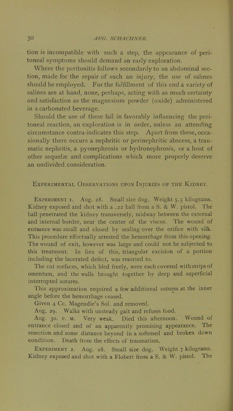 tion is incompatible with such a step, the appearance of peri- toneal symptoms should demand an early exploration. Where the peritonitis follows secondarily to an abdominal sec- tion, made for the repair of such an injury, the use of sahnes should be employed. For the fulfillment of this end a variety of salines are at hand, none, perhaps, acting with as much certainty and satisfaction as the magnesium powder (oxide) administered in a carbonated beverage. Should the use of these fail in favorably influencing the peri- toneal reaction, an exploration is in order, unless an attending circumstance contra-indicates this step. Apart from these, occa- sionally there occurs a nephritic or perinephritic abscess, a trau- matic nephritis, a pyonephrosis or hydronephrosis, or a host of other sequelae and complications which more properly deserve an undivided consideration. Experimental Observations upon Injuries of the Kidney. Experiment i. Aug. 28. Small size dog. Weight 5.5 kilograms. Kidney exposed and shot with a .22 ball from a S. & W. pistol. The ball penetrated the kidney transversely, midway between the external and internal border, near the center of the viscus. The wound of entcance was small and closed by sealing over the orifice with silk. This procedure efFsctually arrested the hemorrhage from this opening. The wound of exit, however was large and could not be subjected to this treatment. In lieu of this, triangular excision of a portion including the lacerated defect, was resorted to. The cut surfaces, which bled freely, were each covered with strips of omentum, and the walls brought together by deep and superficial interrupted sutures. This approximation required a few additional sutures at the inner angle before the hemorrhage ceased. Given 4 Cc. Magendie's Sol. and removed. Aug, 29. Walks with unsteady gait and refuses food. Aug. 30. p. M. Very weak. Died this afternoon. Wound of entrance closed and of an apparently promising appearance. The resection and some distance beyond in a softened and broken down condition. Death from the effects of traumatism. Experiment 2. Aug. 28. Small size dog. Weight 7 kilograms. Kidney exposed and shot with a Flobert from a S. & W. pistol. The