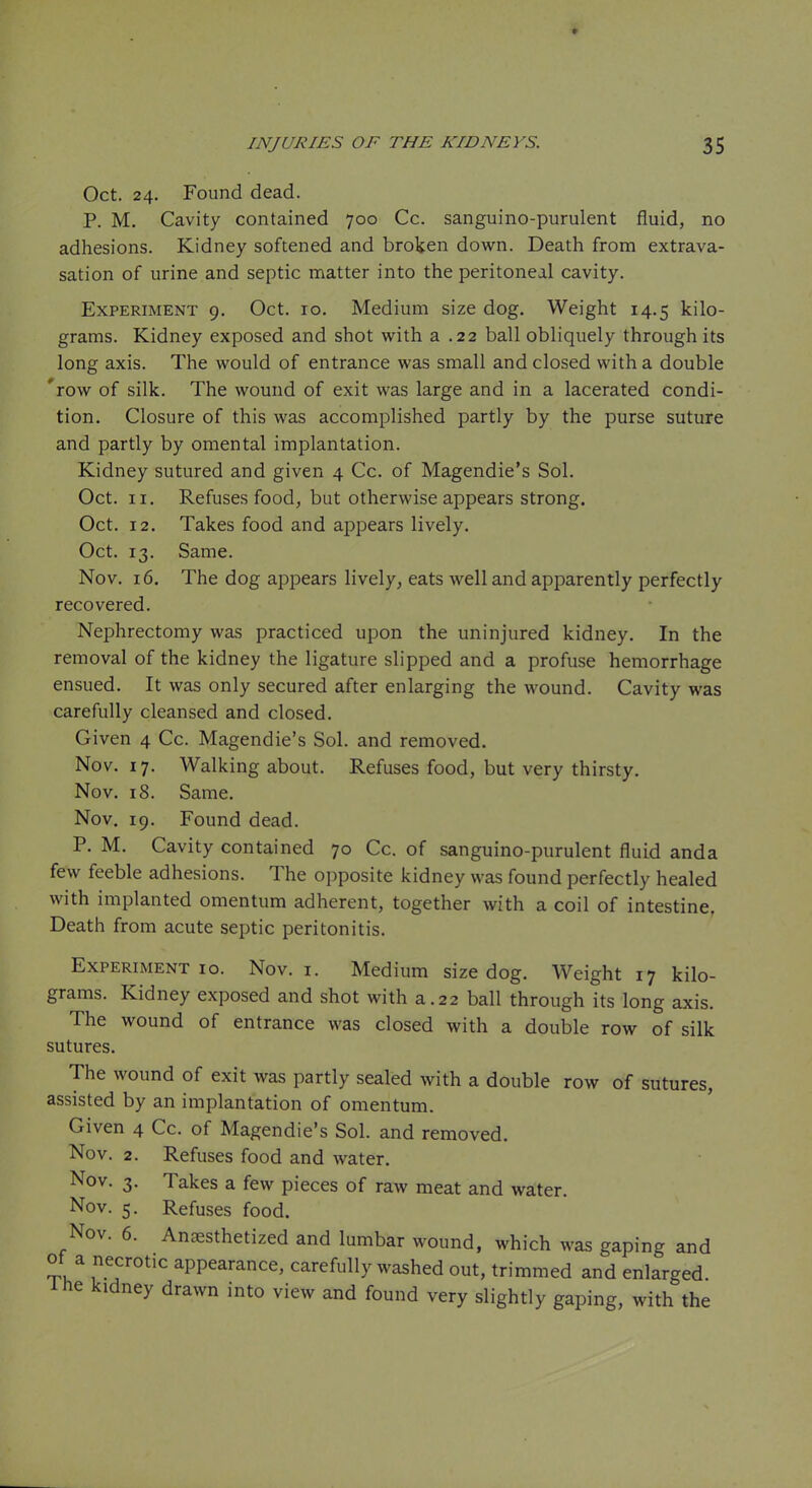 Oct. 24. Found dead. P. M. Cavity contained 700 Co. sanguino-purulent fluid, no adhesions. Kidney softened and broken down. Death from extrava- sation of urine and septic matter into the peritoneal cavity. Experiment 9. Oct. 10. Medium size dog. Weight 14.5 kilo- grams. Kidney exposed and shot with a .22 ball obliquely through its long axis. The would of entrance was small and closed with a double 'row of silk. The wound of exit was large and in a lacerated condi- tion. Closure of this was accomplished partly by the purse suture and partly by omental implantation. Kidney sutured and given 4 Cc. of Magendie's Sol. Oct. II. Refuses food, but otherwise appears strong. Oct. 12. Takes food and appears lively. Oct. 13. Same. Nov. 16. The dog appears lively, eats well and apparently perfectly recovered. Nephrectomy was practiced upon the uninjured kidney. In the removal of the kidney the ligature slipped and a profuse hemorrhage ensued. It was only secured after enlarging the wound. Cavity was carefully cleansed and closed. Given 4 Cc. Magendie's Sol. and removed. Nov. 17. Walking about. Refuses food, but very thirsty. Nov. 18. Same. Nov. 19. Found dead. P. M. Cavity contained 70 Cc. of sanguino-purulent fluid anda few feeble adhesions. The opposite kidney was found perfectly healed with implanted omentum adherent, together with a coil of intestine, Death from acute septic peritonitis. Experiment 10. Nov. i. Medium size dog. Weight 17 kilo- grams. Kidney exposed and shot with a.22 ball through its long axis. The wound of entrance was closed with a double row of silk sutures. The wound of exit was partly sealed with a double row of sutures, assisted by an implantation of omentum. Given 4 Cc. of Magendie's Sol. and removed. Nov. 2. Refuses food and water. Nov. 3. Takes a few pieces of raw meat and water. Nov. 5. Refuses food. Nov. 6. Ancxsthetized and lumbar wound, which was gaping and of a necrotic appearance, carefully washed out, trimmed and enlarged. Ihe kidney drawn into view and found very slightly gaping, with the