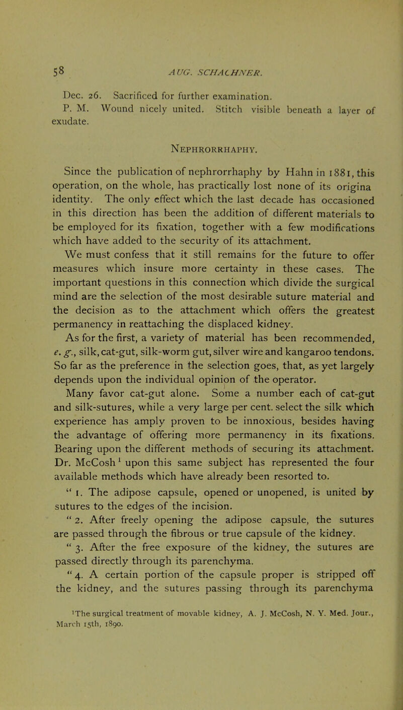 Dec. 26. Sacrificed for further examination. P. M. Wound nicely united. Stitch visible beneath a layer of exudate. Nephrorrhaphy. Since the publication of nephrorrhaphy by Hahn in 1881, this operation, on the whole, has practically lost none of its origina identity. The only effect which the last decade has occasioned in this direction has been the addition of different materials to be employed for its fixation, together with a few modifications which have added to the security of its attachment. We must confess that it still remains for the future to offer measures which insure more certainty in these cases. The important questions in this connection which divide the surgical mind are the selection of the most desirable suture material and the decision as to the attachment which offers the greatest permanency in reattaching the displaced kidney. As for the first, a variety of material has been recommended, e. g., silk, cat-gut, silk-worm gut, silver wire and kangaroo tendons. So far as the preference in the selection goes, that, as yet largely depends upon the individual opinion of the operator. Many favor cat-gut alone. Some a number each of cat-gut and silk-sutures, while a very large per cent, select the silk which experience has amply proven to be innoxious, besides having the advantage of offering more permanency in its fixations. Bearing upon the different methods of securing its attachment. Dr. McCosh ^ upon this same subject has represented the four available methods which have already been resorted to.  I. The adipose capsule, opened or unopened, is united by sutures to the edges of the incision.  2. After freely opening the adipose capsule, the sutures are passed through the fibrous or true capsule of the kidney.  3. After the free exposure of the kidney, the sutures are passed directly through its parenchyma. 4. A certain portion of the capsule proper is stripped off the kidney, and the sutures passing through its parenchyma 'The surgical treatment of movable kidney, A. J. McCosh, N. Y. Med. Jour., March 15th, 1890.